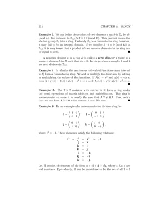 234 CHAPTER 14 RINGS
Example 3. We can define the product of two elements a and b in Zn by ab
(mod n). For instance, in Z12, 5 · 7 ≡ 11 (mod 12). This product makes the
abelian group Zn into a ring. Certainly Zn is a commutative ring; however,
it may fail to be an integral domain. If we consider 3 · 4 ≡ 0 (mod 12) in
Z12, it is easy to see that a product of two nonzero elements in the ring can
be equal to zero. 
A nonzero element a in a ring R is called a zero divisor if there is a
nonzero element b in R such that ab = 0. In the previous example, 3 and 4
are zero divisors in Z12.
Example 4. In calculus the continuous real-valued functions on an interval
[a, b] form a commutative ring. We add or multiply two functions by adding
or multiplying the values of the functions. If f(x) = x2 and g(x) = cos x,
then (f+g)(x) = f(x)+g(x) = x2+cos x and (fg)(x) = f(x)g(x) = x2 cos x.

Example 5. The 2 × 2 matrices with entries in R form a ring under
the usual operations of matrix addition and multiplication. This ring is
noncommutative, since it is usually the case that AB 6= BA. Also, notice
that we can have AB = 0 when neither A nor B is zero. 
Example 6. For an example of a noncommutative division ring, let
1 =

1 0
0 1

i =

0 1
−1 0

j =

0 i
i 0

k =

i 0
0 −i

,
where i2 = −1. These elements satisfy the following relations:
i2 = j2 = k2 = −1
ij = k
jk = i
ki = j
ji = −k
kj = −i
ik = −j.
Let H consist of elements of the form a + bi + cj + dk, where a, b, c, d are
real numbers. Equivalently, H can be considered to be the set of all 2 × 2
 