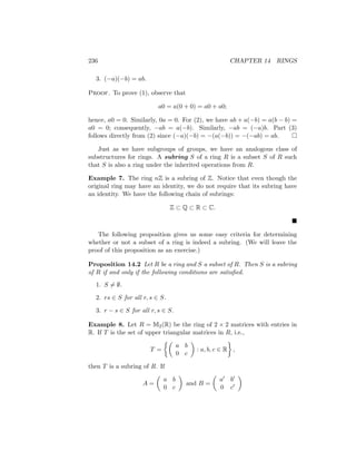 236 CHAPTER 14 RINGS
3. (−a)(−b) = ab.
Proof. To prove (1), observe that
a0 = a(0 + 0) = a0 + a0;
hence, a0 = 0. Similarly, 0a = 0. For (2), we have ab + a(−b) = a(b − b) =
a0 = 0; consequently, −ab = a(−b). Similarly, −ab = (−a)b. Part (3)
follows directly from (2) since (−a)(−b) = −(a(−b)) = −(−ab) = ab. 
Just as we have subgroups of groups, we have an analogous class of
substructures for rings. A subring S of a ring R is a subset S of R such
that S is also a ring under the inherited operations from R.
Example 7. The ring nZ is a subring of Z. Notice that even though the
original ring may have an identity, we do not require that its subring have
an identity. We have the following chain of subrings:
Z ⊂ Q ⊂ R ⊂ C.

The following proposition gives us some easy criteria for determining
whether or not a subset of a ring is indeed a subring. (We will leave the
proof of this proposition as an exercise.)
Proposition 14.2 Let R be a ring and S a subset of R. Then S is a subring
of R if and only if the following conditions are satisfied.
1. S 6= ∅.
2. rs ∈ S for all r, s ∈ S.
3. r − s ∈ S for all r, s ∈ S.
Example 8. Let R = M2(R) be the ring of 2 × 2 matrices with entries in
R. If T is the set of upper triangular matrices in R, i.e.,
T =

a b
0 c

: a, b, c ∈ R

,
then T is a subring of R. If
A =

a b
0 c

and B =

a0 b0
0 c0

 