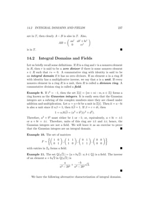 14.2 INTEGRAL DOMAINS AND FIELDS 237
are in T, then clearly A − B is also in T. Also,
AB =

aa0 ab0 + bc0
0 cc0

is in T. 
14.2 Integral Domains and Fields
Let us briefly recall some definitions. If R is a ring and r is a nonzero element
in R, then r is said to be a zero divisor if there is some nonzero element
s ∈ R such that rs = 0. A commutative ring with identity is said to be
an integral domain if it has no zero divisors. If an element a in a ring R
with identity has a multiplicative inverse, we say that a is a unit. If every
nonzero element in a ring R is a unit, then R is called a division ring. A
commutative division ring is called a field.
Example 9. If i2 = −1, then the set Z[i] = {m + ni : m, n ∈ Z} forms a
ring known as the Gaussian integers. It is easily seen that the Gaussian
integers are a subring of the complex numbers since they are closed under
addition and multiplication. Let α = a+bi be a unit in Z[i]. Then α = a−bi
is also a unit since if αβ = 1, then αβ = 1. If β = c + di, then
1 = αβαβ = (a2
+ b2
)(c2
+ d2
).
Therefore, a2 + b2 must either be 1 or −1; or, equivalently, a + bi = ±1
or a + bi = ±i. Therefore, units of this ring are ±1 and ±i; hence, the
Gaussian integers are not a field. We will leave it as an exercise to prove
that the Gaussian integers are an integral domain. 
Example 10. The set of matrices
F =

1 0
0 1

,

1 1
1 0

,

0 1
1 1

,

0 0
0 0

with entries in Z2 forms a field. 
Example 11. The set Q(
√
2 ) = {a + b
√
2 : a, b ∈ Q} is a field. The inverse
of an element a + b
√
2 in Q(
√
2 ) is
a
a2 − 2b2
+
−b
a2 − 2b2
√
2.

We have the following alternative characterization of integral domains.
 
