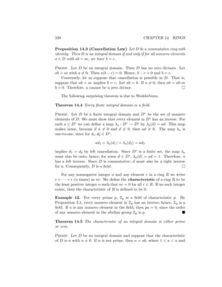 238 CHAPTER 14 RINGS
Proposition 14.3 (Cancellation Law) Let D be a commutative ring with
identity. Then D is an integral domain if and only if for all nonzero elements
a ∈ D with ab = ac, we have b = c.
Proof. Let D be an integral domain. Then D has no zero divisors. Let
ab = ac with a 6= 0. Then a(b − c) = 0. Hence, b − c = 0 and b = c.
Conversely, let us suppose that cancellation is possible in D. That is,
suppose that ab = ac implies b = c. Let ab = 0. If a 6= 0, then ab = a0 or
b = 0. Therefore, a cannot be a zero divisor. 
The following surprising theorem is due to Wedderburn.
Theorem 14.4 Every finite integral domain is a field.
Proof. Let D be a finite integral domain and D∗ be the set of nonzero
elements of D. We must show that every element in D∗ has an inverse. For
each a ∈ D∗ we can define a map λa : D∗ → D∗ by λa(d) = ad. This map
makes sense, because if a 6= 0 and d 6= 0, then ad 6= 0. The map λa is
one-to-one, since for d1, d2 ∈ D∗,
ad1 = λa(d1) = λa(d2) = ad2
implies d1 = d2 by left cancellation. Since D∗ is a finite set, the map λa
must also be onto; hence, for some d ∈ D∗, λa(d) = ad = 1. Therefore, a
has a left inverse. Since D is commutative, d must also be a right inverse
for a. Consequently, D is a field. 
For any nonnegative integer n and any element r in a ring R we write
r + · · · + r (n times) as nr. We define the characteristic of a ring R to be
the least positive integer n such that nr = 0 for all r ∈ R. If no such integer
exists, then the characteristic of R is defined to be 0.
Example 12. For every prime p, Zp is a field of characteristic p. By
Proposition 2.1, every nonzero element in Zp has an inverse; hence, Zp is a
field. If a is any nonzero element in the field, then pa = 0, since the order
of any nonzero element in the abelian group Zp is p. 
Theorem 14.5 The characteristic of an integral domain is either prime
or zero.
Proof. Let D be an integral domain and suppose that the characteristic
of D is n with n 6= 0. If n is not prime, then n = ab, where 1  a  n and
 