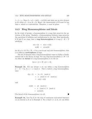 14.3 RING HOMOMORPHISMS AND IDEALS 239
1  b  n. Since 0 = n1 = (ab)1 = (a1)(b1) and there are no zero divisors
in D, either a1 = 0 or b1 = 0. Hence, the characteristic of D must be less
than n, which is a contradiction. Therefore, n must be prime. 
14.3 Ring Homomorphisms and Ideals
In the study of groups, a homomorphism is a map that preserves the op-
eration of the group. Similarly, a homomorphism between rings preserves
the operations of addition and multiplication in the ring. More specifically,
if R and S are rings, then a ring homomorphism is a map φ : R → S
satisfying
φ(a + b) = φ(a) + φ(b)
φ(ab) = φ(a)φ(b)
for all a, b ∈ R. If φ : R → S is a one-to-one and onto homomorphism, then
φ is called an isomorphism of rings.
The set of elements that a ring homomorphism maps to 0 plays a funda-
mental role in the theory of rings. For any ring homomorphism φ : R → S,
we define the kernel of a ring homomorphism to be the set
ker φ = {r ∈ R : φ(r) = 0}.
Example 13. For any integer n we can define a ring homomorphism
φ : Z → Zn by a 7→ a (mod n). This is indeed a ring homomorphism,
since
φ(a + b) = (a + b) (mod n)
= a (mod n) + b (mod n)
= φ(a) + φ(b)
and
φ(ab) = ab (mod n)
= a (mod n) · b (mod n)
= φ(a)φ(b).
The kernel of the homomorphism φ is nZ. 
Example 14. Let C[a, b] be the ring of continuous real-valued functions
on an interval [a, b] as in Example 4. For a fixed α ∈ [a, b], we can define
 