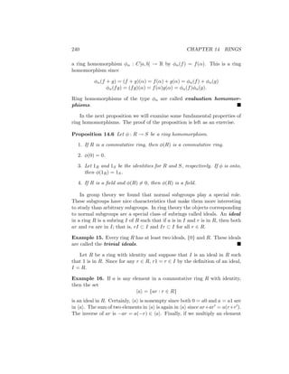 240 CHAPTER 14 RINGS
a ring homomorphism φα : C[a, b] → R by φα(f) = f(α). This is a ring
homomorphism since
φα(f + g) = (f + g)(α) = f(α) + g(α) = φα(f) + φα(g)
φα(fg) = (fg)(α) = f(α)g(α) = φα(f)φα(g).
Ring homomorphisms of the type φα are called evaluation homomor-
phisms. 
In the next proposition we will examine some fundamental properties of
ring homomorphisms. The proof of the proposition is left as an exercise.
Proposition 14.6 Let φ : R → S be a ring homomorphism.
1. If R is a commutative ring, then φ(R) is a commutative ring.
2. φ(0) = 0.
3. Let 1R and 1S be the identities for R and S, respectively. If φ is onto,
then φ(1R) = 1S.
4. If R is a field and φ(R) 6= 0, then φ(R) is a field.
In group theory we found that normal subgroups play a special role.
These subgroups have nice characteristics that make them more interesting
to study than arbitrary subgroups. In ring theory the objects corresponding
to normal subgroups are a special class of subrings called ideals. An ideal
in a ring R is a subring I of R such that if a is in I and r is in R, then both
ar and ra are in I; that is, rI ⊂ I and Ir ⊂ I for all r ∈ R.
Example 15. Every ring R has at least two ideals, {0} and R. These ideals
are called the trivial ideals. 
Let R be a ring with identity and suppose that I is an ideal in R such
that 1 is in R. Since for any r ∈ R, r1 = r ∈ I by the definition of an ideal,
I = R.
Example 16. If a is any element in a commutative ring R with identity,
then the set
hai = {ar : r ∈ R}
is an ideal in R. Certainly, hai is nonempty since both 0 = a0 and a = a1 are
in hai. The sum of two elements in hai is again in hai since ar+ar0 = a(r+r0).
The inverse of ar is −ar = a(−r) ∈ hai. Finally, if we multiply an element
 
