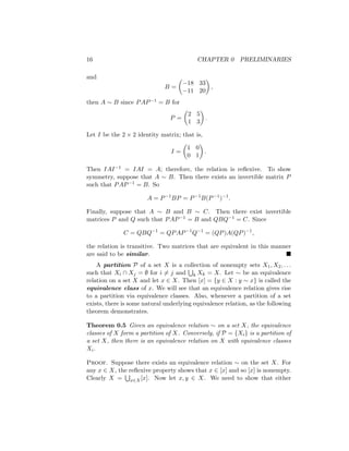 16 CHAPTER 0 PRELIMINARIES
and
B =

−18 33
−11 20

,
then A ∼ B since PAP−1 = B for
P =

2 5
1 3

.
Let I be the 2 × 2 identity matrix; that is,
I =

1 0
0 1

.
Then IAI−1 = IAI = A; therefore, the relation is reflexive. To show
symmetry, suppose that A ∼ B. Then there exists an invertible matrix P
such that PAP−1 = B. So
A = P−1
BP = P−1
B(P−1
)−1
.
Finally, suppose that A ∼ B and B ∼ C. Then there exist invertible
matrices P and Q such that PAP−1 = B and QBQ−1 = C. Since
C = QBQ−1
= QPAP−1
Q−1
= (QP)A(QP)−1
,
the relation is transitive. Two matrices that are equivalent in this manner
are said to be similar. 
A partition P of a set X is a collection of nonempty sets X1, X2, . . .
such that Xi ∩ Xj = ∅ for i 6= j and
S
k Xk = X. Let ∼ be an equivalence
relation on a set X and let x ∈ X. Then [x] = {y ∈ X : y ∼ x} is called the
equivalence class of x. We will see that an equivalence relation gives rise
to a partition via equivalence classes. Also, whenever a partition of a set
exists, there is some natural underlying equivalence relation, as the following
theorem demonstrates.
Theorem 0.5 Given an equivalence relation ∼ on a set X, the equivalence
classes of X form a partition of X. Conversely, if P = {Xi} is a partition of
a set X, then there is an equivalence relation on X with equivalence classes
Xi.
Proof. Suppose there exists an equivalence relation ∼ on the set X. For
any x ∈ X, the reflexive property shows that x ∈ [x] and so [x] is nonempty.
Clearly X =
S
x∈X[x]. Now let x, y ∈ X. We need to show that either
 