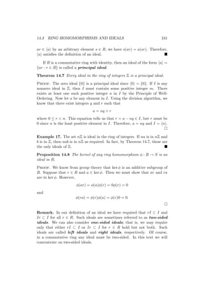 14.3 RING HOMOMORPHISMS AND IDEALS 241
ar ∈ hai by an arbitrary element s ∈ R, we have s(ar) = a(sr). Therefore,
hai satisfies the definition of an ideal. 
If R is a commutative ring with identity, then an ideal of the form hai =
{ar : r ∈ R} is called a principal ideal.
Theorem 14.7 Every ideal in the ring of integers Z is a principal ideal.
Proof. The zero ideal {0} is a principal ideal since h0i = {0}. If I is any
nonzero ideal in Z, then I must contain some positive integer m. There
exists at least one such positive integer n in I by the Principle of Well-
Ordering. Now let a be any element in I. Using the division algorithm, we
know that there exist integers q and r such that
a = nq + r
where 0 ≤ r  n. This equation tells us that r = a − nq ∈ I, but r must be
0 since n is the least positive element in I. Therefore, a = nq and I = hni.

Example 17. The set nZ is ideal in the ring of integers. If na is in nZ and
b is in Z, then nab is in nZ as required. In fact, by Theorem 14.7, these are
the only ideals of Z. 
Proposition 14.8 The kernel of any ring homomorphism φ : R → S is an
ideal in R.
Proof. We know from group theory that ker φ is an additive subgroup of
R. Suppose that r ∈ R and a ∈ ker φ. Then we must show that ar and ra
are in ker φ. However,
φ(ar) = φ(a)φ(r) = 0φ(r) = 0
and
φ(ra) = φ(r)φ(a) = φ(r)0 = 0.

Remark. In our definition of an ideal we have required that rI ⊂ I and
Ir ⊂ I for all r ∈ R. Such ideals are sometimes referred to as two-sided
ideals. We can also consider one-sided ideals; that is, we may require
only that either rI ⊂ I or Ir ⊂ I for r ∈ R hold but not both. Such
ideals are called left ideals and right ideals, respectively. Of course,
in a commutative ring any ideal must be two-sided. In this text we will
concentrate on two-sided ideals.
 