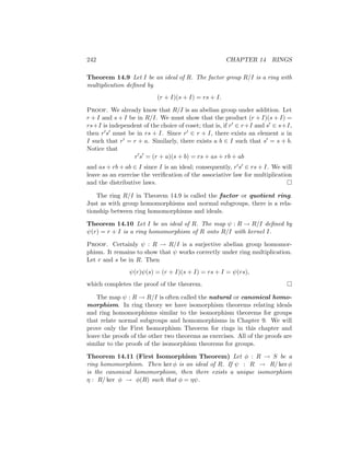 242 CHAPTER 14 RINGS
Theorem 14.9 Let I be an ideal of R. The factor group R/I is a ring with
multiplication defined by
(r + I)(s + I) = rs + I.
Proof. We already know that R/I is an abelian group under addition. Let
r + I and s + I be in R/I. We must show that the product (r + I)(s + I) =
rs+I is independent of the choice of coset; that is, if r0 ∈ r+I and s0 ∈ s+I,
then r0s0 must be in rs + I. Since r0 ∈ r + I, there exists an element a in
I such that r0 = r + a. Similarly, there exists a b ∈ I such that s0 = s + b.
Notice that
r0
s0
= (r + a)(s + b) = rs + as + rb + ab
and as + rb + ab ∈ I since I is an ideal; consequently, r0s0 ∈ rs + I. We will
leave as an exercise the verification of the associative law for multiplication
and the distributive laws. 
The ring R/I in Theorem 14.9 is called the factor or quotient ring.
Just as with group homomorphisms and normal subgroups, there is a rela-
tionship between ring homomorphisms and ideals.
Theorem 14.10 Let I be an ideal of R. The map ψ : R → R/I defined by
ψ(r) = r + I is a ring homomorphism of R onto R/I with kernel I.
Proof. Certainly ψ : R → R/I is a surjective abelian group homomor-
phism. It remains to show that ψ works correctly under ring multiplication.
Let r and s be in R. Then
ψ(r)ψ(s) = (r + I)(s + I) = rs + I = ψ(rs),
which completes the proof of the theorem. 
The map ψ : R → R/I is often called the natural or canonical homo-
morphism. In ring theory we have isomorphism theorems relating ideals
and ring homomorphisms similar to the isomorphism theorems for groups
that relate normal subgroups and homomorphisms in Chapter 9. We will
prove only the First Isomorphism Theorem for rings in this chapter and
leave the proofs of the other two theorems as exercises. All of the proofs are
similar to the proofs of the isomorphism theorems for groups.
Theorem 14.11 (First Isomorphism Theorem) Let φ : R → S be a
ring homomorphism. Then ker φ is an ideal of R. If ψ : R → R/ ker φ
is the canonical homomorphism, then there exists a unique isomorphism
η : R/ ker φ → φ(R) such that φ = ηψ.
 