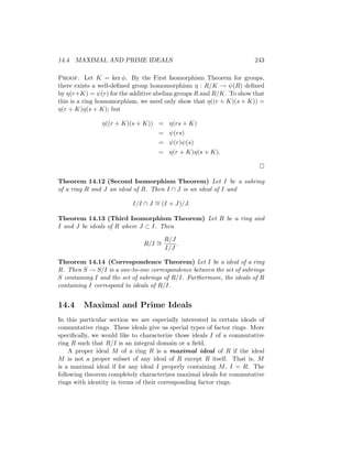 14.4 MAXIMAL AND PRIME IDEALS 243
Proof. Let K = ker φ. By the First Isomorphism Theorem for groups,
there exists a well-defined group homomorphism η : R/K → ψ(R) defined
by η(r+K) = ψ(r) for the additive abelian groups R and R/K. To show that
this is a ring homomorphism, we need only show that η((r + K)(s + K)) =
η(r + K)η(s + K); but
η((r + K)(s + K)) = η(rs + K)
= ψ(rs)
= ψ(r)ψ(s)
= η(r + K)η(s + K).

Theorem 14.12 (Second Isomorphism Theorem) Let I be a subring
of a ring R and J an ideal of R. Then I ∩ J is an ideal of I and
I/I ∩ J ∼
= (I + J)/J.
Theorem 14.13 (Third Isomorphism Theorem) Let R be a ring and
I and J be ideals of R where J ⊂ I. Then
R/I ∼
=
R/J
I/J
.
Theorem 14.14 (Correspondence Theorem) Let I be a ideal of a ring
R. Then S → S/I is a one-to-one correspondence between the set of subrings
S containing I and the set of subrings of R/I. Furthermore, the ideals of R
containing I correspond to ideals of R/I.
14.4 Maximal and Prime Ideals
In this particular section we are especially interested in certain ideals of
commutative rings. These ideals give us special types of factor rings. More
specifically, we would like to characterize those ideals I of a commutative
ring R such that R/I is an integral domain or a field.
A proper ideal M of a ring R is a maximal ideal of R if the ideal
M is not a proper subset of any ideal of R except R itself. That is, M
is a maximal ideal if for any ideal I properly containing M, I = R. The
following theorem completely characterizes maximal ideals for commutative
rings with identity in terms of their corresponding factor rings.
 