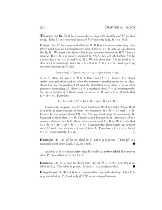 244 CHAPTER 14 RINGS
Theorem 14.15 Let R be a commutative ring with identity and M an ideal
in R. Then M is a maximal ideal of R if and only if R/M is a field.
Proof. Let M be a maximal ideal in R. If R is a commutative ring, then
R/M must also be a commutative ring. Clearly, 1 + M acts as an identity
for R/M. We must also show that every nonzero element in R/M has an
inverse. If a + M is a nonzero element in R/M, then a /
∈ M. Define I to be
the set {ra + m : r ∈ R and m ∈ M}. We will show that I is an ideal in R.
The set I is nonempty since 0a + 0 = 0 is in I. If r1a + m1 and r2a + m2
are two elements in I, then
(r1a + m1) − (r2a + m2) = (r1 − r2)a + (m1 − m2)
is in I. Also, for any r ∈ R it is true that rI ⊂ I; hence, I is closed
under multiplication and satisfies the necessary conditions to be an ideal.
Therefore, by Proposition 14.2 and the definition of an ideal, I is an ideal
properly containing M. Since M is a maximal ideal, I = R; consequently,
by the definition of I there must be an m in M and a b in R such that
1 = ab + m. Therefore,
1 + M = ab + M = ba + M = (a + M)(b + M).
Conversely, suppose that M is an ideal and R/M is a field. Since R/M
is a field, it must contain at least two elements: 0 + M = M and 1 + M.
Hence, M is a proper ideal of R. Let I be any ideal properly containing M.
We need to show that I = R. Choose a in I but not in M. Since a + M is a
nonzero element in a field, there exists an element b + M in R/M such that
(a + M)(b + M) = ab + M = 1 + M. Consequently, there exists an element
m ∈ M such that ab + m = 1 and 1 is in I. Therefore, r1 = r ∈ I for all
r ∈ R. Consequently, I = R. 
Example 18. Let pZ be an ideal in Z, where p is prime. Then pZ is a
maximal ideal since Z/pZ ∼
= Zp is a field. 
An ideal P in a commutative ring R is called a prime ideal if whenever
ab ∈ P, then either a ∈ P or b ∈ P.
Example 19. It is easy to check that the set P = {0, 2, 4, 6, 8, 10} is an
ideal in Z12. This ideal is prime. In fact, it is a maximal ideal. 
Proposition 14.16 Let R be a commutative ring with identity. Then P is
a prime ideal in R if and only if R/P is an integral domain.
 