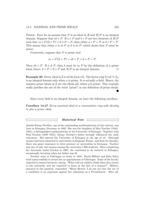 14.4 MAXIMAL AND PRIME IDEALS 245
Proof. First let us assume that P is an ideal in R and R/P is an integral
domain. Suppose that ab ∈ P. If a + P and b + P are two elements of R/P
such that (a + P)(b + P) = 0 + P = P, then either a + P = P or b + P = P.
This means that either a is in P or b is in P, which shows that P must be
prime.
Conversely, suppose that P is prime and
(a + P)(b + P) = ab + P = 0 + P = P.
Then ab ∈ P. If a /
∈ P, then b must be in P by the definition of a prime
ideal; hence, b + P = 0 + P and R/P is an integral domain. 
Example 20. Every ideal in Z is of the form nZ. The factor ring Z/nZ ∼
= Zn
is an integral domain only when n is prime. It is actually a field. Hence, the
nonzero prime ideals in Z are the ideals pZ, where p is prime. This example
really justifies the use of the word “prime” in our definition of prime ideals.

Since every field is an integral domain, we have the following corollary.
Corollary 14.17 Every maximal ideal in a commutative ring with identity
is also a prime ideal.
Historical Note
Amalie Emmy Noether, one of the outstanding mathematicians of this century, was
born in Erlangen, Germany in 1882. She was the daughter of Max Noether (1844–
1921), a distinguished mathematician at the University of Erlangen. Together with
Paul Gordon (1837–1912), Emmy Noether’s father strongly influenced her early
education. She entered the University of Erlangen at the age of 18. Although
women had been admitted to universities in England, France, and Italy for decades,
there was great resistance to their presence at universities in Germany. Noether
was one of only two women among the university’s 986 students. After completing
her doctorate under Gordon in 1907, she continued to do research at Erlangen,
occasionally lecturing when her father was ill.
Noether went to Göttingen to study in 1916. David Hilbert and Felix Klein
tried unsuccessfully to secure her an appointment at Göttingen. Some of the faculty
objected to women lecturers, saying, “What will our soldiers think when they return
to the university and are expected to learn at the feet of a woman?” Hilbert,
annoyed at the question, responded, “Meine Herren, I do not see that the sex of
a candidate is an argument against her admission as a Privatdozent. After all,
 