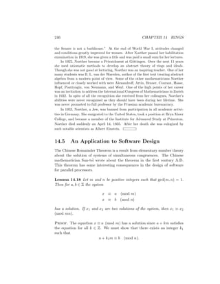246 CHAPTER 14 RINGS
the Senate is not a bathhouse.” At the end of World War I, attitudes changed
and conditions greatly improved for women. After Noether passed her habilitation
examination in 1919, she was given a title and was paid a small sum for her lectures.
In 1922, Noether became a Privatdozent at Göttingen. Over the next 11 years
she used axiomatic methods to develop an abstract theory of rings and ideals.
Though she was not good at lecturing, Noether was an inspiring teacher. One of her
many students was B. L. van der Waerden, author of the first text treating abstract
algebra from a modern point of view. Some of the other mathematicians Noether
influenced or closely worked with were Alexandroff, Artin, Brauer, Courant, Hasse,
Hopf, Pontryagin, von Neumann, and Weyl. One of the high points of her career
was an invitation to address the International Congress of Mathematicians in Zurich
in 1932. In spite of all the recognition she received from her colleagues, Noether’s
abilities were never recognized as they should have been during her lifetime. She
was never promoted to full professor by the Prussian academic bureaucracy.
In 1933, Noether, a Jew, was banned from participation in all academic activi-
ties in Germany. She emigrated to the United States, took a position at Bryn Mawr
College, and became a member of the Institute for Advanced Study at Princeton.
Noether died suddenly on April 14, 1935. After her death she was eulogized by
such notable scientists as Albert Einstein.
14.5 An Application to Software Design
The Chinese Remainder Theorem is a result from elementary number theory
about the solution of systems of simultaneous congruences. The Chinese
mathematician Sun-tsı̈ wrote about the theorem in the first century A.D.
This theorem has some interesting consequences in the design of software
for parallel processors.
Lemma 14.18 Let m and n be positive integers such that gcd(m, n) = 1.
Then for a, b ∈ Z the system
x ≡ a (mod m)
x ≡ b (mod n)
has a solution. If x1 and x2 are two solutions of the system, then x1 ≡ x2
(mod mn).
Proof. The equation x ≡ a (mod m) has a solution since a + km satisfies
the equation for all k ∈ Z. We must show that there exists an integer k1
such that
a + k1m ≡ b (mod n).
 