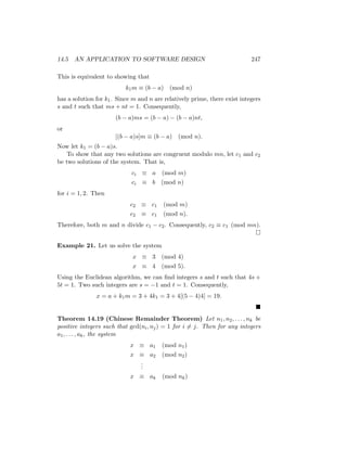 14.5 AN APPLICATION TO SOFTWARE DESIGN 247
This is equivalent to showing that
k1m ≡ (b − a) (mod n)
has a solution for k1. Since m and n are relatively prime, there exist integers
s and t such that ms + nt = 1. Consequently,
(b − a)ms = (b − a) − (b − a)nt,
or
[(b − a)s]m ≡ (b − a) (mod n).
Now let k1 = (b − a)s.
To show that any two solutions are congruent modulo mn, let c1 and c2
be two solutions of the system. That is,
ci ≡ a (mod m)
ci ≡ b (mod n)
for i = 1, 2. Then
c2 ≡ c1 (mod m)
c2 ≡ c1 (mod n).
Therefore, both m and n divide c1 − c2. Consequently, c2 ≡ c1 (mod mn).

Example 21. Let us solve the system
x ≡ 3 (mod 4)
x ≡ 4 (mod 5).
Using the Euclidean algorithm, we can find integers s and t such that 4s +
5t = 1. Two such integers are s = −1 and t = 1. Consequently,
x = a + k1m = 3 + 4k1 = 3 + 4[(5 − 4)4] = 19.

Theorem 14.19 (Chinese Remainder Theorem) Let n1, n2, . . . , nk be
positive integers such that gcd(ni, nj) = 1 for i 6= j. Then for any integers
a1, . . . , ak, the system
x ≡ a1 (mod n1)
x ≡ a2 (mod n2)
.
.
.
x ≡ ak (mod nk)
 