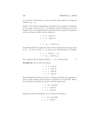 248 CHAPTER 14 RINGS
has a solution. Furthermore, any two solutions of the system are congruent
modulo n1n2 · · · nk.
Proof. We will use mathematical induction on the number of equations
in the system. If there are k = 2 equations, then the theorem is true by
Lemma 14.18. Now suppose that the result is true for a system of k equations
or less and that we wish to find a solution of
x ≡ a1 (mod n1)
x ≡ a2 (mod n2)
.
.
.
x ≡ ak+1 (mod nk+1).
Considering the first k equations, there exists a solution that is unique mod-
ulo n1 · · · nk, say a. Since n1 · · · nk and nk+1 are relatively prime, the system
x ≡ a (mod n1 · · · nk)
x ≡ ak+1 (mod nk+1)
has a solution that is unique modulo n1 . . . nk+1 by the lemma. 
Example 22. Let us solve the system
x ≡ 3 (mod 4)
x ≡ 4 (mod 5)
x ≡ 1 (mod 9)
x ≡ 5 (mod 7).
From Example 21 we know that 19 is a solution of the first two congruences
and any other solution of the system is congruent to 19 (mod 20). Hence,
we can reduce the system to a system of three congruences:
x ≡ 19 (mod 20)
x ≡ 1 (mod 9)
x ≡ 5 (mod 7).
Solving the next two equations, we can reduce the system to
x ≡ 19 (mod 180)
x ≡ 5 (mod 7).
 