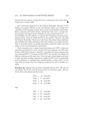 14.5 AN APPLICATION TO SOFTWARE DESIGN 249
Solving this last system, we find that 19 is a solution for the system that is
unique up to modulo 1260. 
One interesting application of the Chinese Remainder Theorem in the
design of computer software is that the theorem allows us to break up a
calculation involving large integers into several less formidable calculations.
Most computers will handle integer calculations only up to a certain size.
For example, the largest integer available on many workstations is 231 −1 =
2,147,483,647. Special software is required for calculations involving larger
integers which cannot be added directly by the machine. However, by using
the Chinese Remainder Theorem we can break down large integer additions
and multiplications into calculations that the computer can handle directly.
This is especially useful on parallel processing computers which have the
ability to run several programs concurrently.
Most computers have a single central processing unit (CPU), which can
only add two numbers at a time. To add a list of ten numbers, the CPU must
do nine additions in sequence. However, a parallel processing computer has
more than one CPU. A computer with 10 CPUs, for example, can perform 10
different additions at the same time. If we can take a large integer and break
it down into parts, sending each part to a different CPU, then by performing
several additions or multiplications simultaneously on those parts, we can
work with an integer that the computer would not be able to handle as a
whole.
Example 23. Suppose that we wish to multiply 2134 by 1531. We will use
the integers 95, 97, 98, and 99 because they are relatively prime. We can
break down each integer into four parts:
2134 ≡ 44 (mod 95)
2134 ≡ 0 (mod 97)
2134 ≡ 76 (mod 98)
2134 ≡ 55 (mod 99)
and
1531 ≡ 11 (mod 95)
1531 ≡ 76 (mod 97)
1531 ≡ 61 (mod 98)
1531 ≡ 46 (mod 99).
 