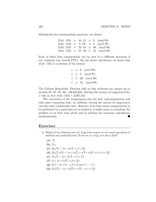 250 CHAPTER 14 RINGS
Multiplying the corresponding equations, we obtain
2134 · 1531 ≡ 44 · 11 ≡ 9 (mod 95)
2134 · 1531 ≡ 0 · 76 ≡ 0 (mod 97)
2134 · 1531 ≡ 76 · 61 ≡ 30 (mod 98)
2134 · 1531 ≡ 55 · 46 ≡ 55 (mod 99).
Each of these four computations can be sent to a different processor if
our computer has several CPUs. By the above calculation, we know that
2134 · 1531 is a solution of the system
x ≡ 9 (mod 95)
x ≡ 0 (mod 97)
x ≡ 30 (mod 98)
x ≡ 55 (mod 99).
The Chinese Remainder Theorem tells us that solutions are unique up to
modulo 95 · 97 · 98 · 99 = 89,403,930. Solving this system of congruences for
x tells us that 2134 · 1531 = 3,267,154.
The conversion of the computation into the four subcomputations will
take some computing time. In addition, solving the system of congruences
can also take considerable time. However, if we have many computations to
be performed on a particular set of numbers, it makes sense to transform the
problem as we have done above and to perform the necessary calculations
simultaneously. 
Exercises
1. Which of the following sets are rings with respect to the usual operations of
addition and multiplication? If the set is a ring, is it also a field?
(a) 7Z
(b) Z18
(c) Q(
√
2 ) = {a + b
√
2 : a, b ∈ Q}
(d) Q(
√
2,
√
3 ) = {a + b
√
2 + c
√
3 + d
√
6 : a, b, c, d ∈ Q}
(e) Z[
√
3 ] = {a + b
√
3 : a, b ∈ Z}
(f) R = {a + b 3
√
3 : a, b ∈ Q}
(g) Z[i] = {a + bi : a, b ∈ Z and i2
= −1 }
(h) Q( 3
√
3 ) = {a + b 3
√
3 + c 3
√
9 : a, b, c ∈ Q}
 