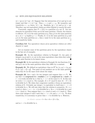 0.2 SETS AND EQUIVALENCE RELATIONS 17
[x] = [y] or [x] ∩ [y] = ∅. Suppose that the intersection of [x] and [y] is not
empty and that z ∈ [x] ∩ [y]. Then z ∼ x and z ∼ y. By symmetry and
transitivity x ∼ y; hence, [x] ⊂ [y]. Similarly, [y] ⊂ [x] and so [x] = [y].
Therefore, any two equivalence classes are either disjoint or exactly the same.
Conversely, suppose that P = {Xi} is a partition of a set X. Let two
elements be equivalent if they are in the same partition. Clearly, the relation
is reflexive. If x is in the same partition as y, then y is in the same partition
as x, so x ∼ y implies y ∼ x. Finally, if x is in the same partition as y and
y is in the same partition as z, then x must be in the same partition as z,
and transitivity holds. 
Corollary 0.6 Two equivalence classes of an equivalence relation are either
disjoint or equal.
Let us examine some of the partitions given by the equivalence classes
in the last set of examples.
Example 19. In the equivalence relation in Example 15, two pairs of
integers, (p, q) and (r, s), are in the same equivalence class when they reduce
to the same fraction in its lowest terms. 
Example 20. In the equivalence relation in Example 16, two functions f(x)
and g(x) are in the same partition when they differ by a constant. 
Example 21. We defined an equivalence class on R2 by (x1, y1) ∼ (x2, y2)
if x2
1 + y2
1 = x2
2 + y2
2. Two pairs of real numbers are in the same partition
when they lie on the same circle about the origin. 
Example 22. Let r and s be two integers and suppose that n ∈ N. We
say that r is congruent to s modulo n, or r is congruent to s mod n, if
r −s is evenly divisible by n; that is, r −s = nk for some k ∈ Z. In this case
we write r ≡ s (mod n). For example, 41 ≡ 17 (mod 8) since 41 − 17 = 24
is divisible by 8. We claim that congruence modulo n forms an equivalence
relation of Z. Certainly any integer r is equivalent to itself since r − r = 0
is divisible by n. We will now show that the relation is symmetric. If r ≡ s
(mod n), then r−s = −(s−r) is divisible by n. So s−r is divisible by n and
s ≡ r (mod n). Now suppose that r ≡ s (mod n) and s ≡ t (mod n). Then
there exist integers k and l such that r − s = kn and s − t = ln. To show
transitivity, it is necessary to prove that r − t is divisible by n. However,
r − t = r − s + s − t = kn + ln = (k + l)n,
and so r − t is divisible by n.
 