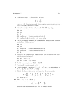 EXERCISES 251
2. Let R be the ring of 2 × 2 matrices of the form

a b
0 0

,
where a, b ∈ R. Show that although R is a ring that has no identity, we can
find a subring S of R with an identity.
3. List or characterize all of the units in each of the following rings.
(a) Z10
(b) Z12
(c) Z7
(d) M2(Z), the 2 × 2 matrices with entries in Z
(e) M2(Z2), the 2 × 2 matrices with entries in Z2
4. Find all of the ideals in each of the following rings. Which of these ideals are
maximal and which are prime?
(a) Z18
(b) Z25
(c) M2(R), the 2 × 2 matrices with entries in R
(d) M2(Z), the 2 × 2 matrices with entries in Z
(e) Q
5. For each of the following rings R with ideal I, give an addition table and a
multiplication table for R/I.
(a) R = Z and I = 6Z
(b) R = Z12 and I = {0, 3, 6, 9}
6. Find all homomorphisms φ : Z/6Z → Z/15Z.
7. Prove that R is not isomorphic to C.
8. Prove or disprove: The ring Q(
√
2 ) = {a + b
√
2 : a, b ∈ Q} is isomorphic to
the ring Q(
√
3 ) = {a + b
√
3 : a, b ∈ Q}.
9. What is the characteristic of the field formed by the set of matrices
F =

1 0
0 1

,

1 1
1 0

,

0 1
1 1

,

0 0
0 0

with entries in Z2?
10. Define a map φ : C → M2(R) by
φ(a + bi) =

a b
−b a

.
Show that φ is an isomorphism of C with its image in M2(R).
 