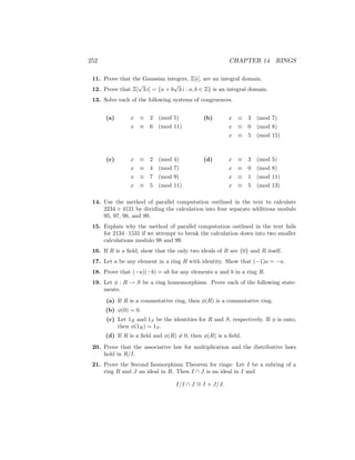 252 CHAPTER 14 RINGS
11. Prove that the Gaussian integers, Z[i], are an integral domain.
12. Prove that Z[
√
3 i] = {a + b
√
3 i : a, b ∈ Z} is an integral domain.
13. Solve each of the following systems of congruences.
(a) x ≡ 2 (mod 5)
x ≡ 6 (mod 11)
(b) x ≡ 3 (mod 7)
x ≡ 0 (mod 8)
x ≡ 5 (mod 15)
(c) x ≡ 2 (mod 4)
x ≡ 4 (mod 7)
x ≡ 7 (mod 9)
x ≡ 5 (mod 11)
(d) x ≡ 3 (mod 5)
x ≡ 0 (mod 8)
x ≡ 1 (mod 11)
x ≡ 5 (mod 13)
14. Use the method of parallel computation outlined in the text to calculate
2234 + 4121 by dividing the calculation into four separate additions modulo
95, 97, 98, and 99.
15. Explain why the method of parallel computation outlined in the text fails
for 2134 · 1531 if we attempt to break the calculation down into two smaller
calculations modulo 98 and 99.
16. If R is a field, show that the only two ideals of R are {0} and R itself.
17. Let a be any element in a ring R with identity. Show that (−1)a = −a.
18. Prove that (−a)(−b) = ab for any elements a and b in a ring R.
19. Let φ : R → S be a ring homomorphism. Prove each of the following state-
ments.
(a) If R is a commutative ring, then φ(R) is a commutative ring.
(b) φ(0) = 0.
(c) Let 1R and 1S be the identities for R and S, respectively. If φ is onto,
then φ(1R) = 1S.
(d) If R is a field and φ(R) 6= 0, then φ(R) is a field.
20. Prove that the associative law for multiplication and the distributive laws
hold in R/I.
21. Prove the Second Isomorphism Theorem for rings: Let I be a subring of a
ring R and J an ideal in R. Then I ∩ J is an ideal in I and
I/I ∩ J ∼
= I + J/J.
 