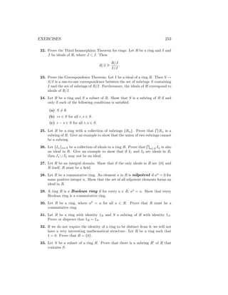 EXERCISES 253
22. Prove the Third Isomorphism Theorem for rings: Let R be a ring and I and
J be ideals of R, where J ⊂ I. Then
R/I ∼
=
R/J
I/J
.
23. Prove the Correspondence Theorem: Let I be a ideal of a ring R. Then S →
S/I is a one-to-one correspondence between the set of subrings S containing
I and the set of subrings of R/I. Furthermore, the ideals of R correspond to
ideals of R/I.
24. Let R be a ring and S a subset of R. Show that S is a subring of R if and
only if each of the following conditions is satisfied.
(a) S 6= ∅.
(b) rs ∈ S for all r, s ∈ S.
(c) r − s ∈ S for all r, s ∈ S.
25. Let R be a ring with a collection of subrings {Rα}. Prove that
T
Rα is a
subring of R. Give an example to show that the union of two subrings cannot
be a subring.
26. Let {Iα}α∈A be a collection of ideals in a ring R. Prove that
T
α∈A Iα is also
an ideal in R. Give an example to show that if I1 and I2 are ideals in R,
then I1 ∪ I2 may not be an ideal.
27. Let R be an integral domain. Show that if the only ideals in R are {0} and
R itself, R must be a field.
28. Let R be a commutative ring. An element a in R is nilpotent if an
= 0 for
some positive integer n. Show that the set of all nilpotent elements forms an
ideal in R.
29. A ring R is a Boolean ring if for every a ∈ R, a2
= a. Show that every
Boolean ring is a commutative ring.
30. Let R be a ring, where a3
= a for all a ∈ R. Prove that R must be a
commutative ring.
31. Let R be a ring with identity 1R and S a subring of R with identity 1S.
Prove or disprove that 1R = 1S.
32. If we do not require the identity of a ring to be distinct from 0, we will not
have a very interesting mathematical structure. Let R be a ring such that
1 = 0. Prove that R = {0}.
33. Let S be a subset of a ring R. Prove that there is a subring R0
of R that
contains S.
 