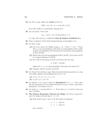 254 CHAPTER 14 RINGS
34. Let R be a ring. Define the center of R to be
Z(R) = {a ∈ R : ar = ra for all r ∈ R }.
Prove that Z(R) is a commutative subring of R.
35. Let p be prime. Prove that
Z(p) = {a/b : a, b ∈ Z and gcd(b, p) = 1}
is a ring. The ring Z(p) is called the ring of integers localized at p.
36. Prove or disprove: Every finite integral domain is isomorphic to Zp.
37. Let R be a ring.
(a) Let u be a unit in R. Define a map iu : R → R by r 7→ uru−1
. Prove
that iu is an automorphism of R. Such an automorphism of R is called
an inner automorphism of R. Denote the set of all inner automorphisms
of R by Inn(R).
(b) Denote the set of all automorphisms of R by Aut(R). Prove that Inn(R)
is a normal subgroup of Aut(R).
(c) Let U(R) be the group of units in R. Prove that the map
φ : U(R) → Inn(R)
defined by u 7→ iu is a homomorphism. Determine the kernel of φ.
(d) Compute Aut(Z), Inn(Z), and U(Z).
38. Let R and S be arbitrary rings. Show that their Cartesian product is a ring
if we define addition and multiplication in R × S by
(a) (r, s) + (r0
, s0
) = (r + r0
, s + s0
)
(b) (r, s)(r0
, s0
) = (rr0
, ss0
)
39. An element a in a ring is called an idempotent if x2
= x. Prove that
the only idempotents in an integral domain are 0 and 1. Find a ring with a
idempotent x not equal to 0 or 1.
40. Let gcd(a, n) = d and gcd(b, d) = 1. Prove that ax ≡ b (mod n) does not
have a solution.
41. The Chinese Remainder Theorem for Rings. Let R be a ring and I
and J be ideals in R such that I + J = R.
(a) Show that for any r and s in R, the system of equations
x ≡ r (mod I)
x ≡ s (mod J)
has a solution.
 