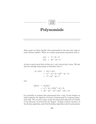 15
Polynomials
Most people are fairly familiar with polynomials by the time they begin to
study abstract algebra. When we examine polynomial expressions such as
p(x) = x3
− 3x + 2
q(x) = 3x2
− 6x + 5,
we have a pretty good idea of what p(x) + q(x) and p(x)q(x) mean. We just
add and multiply polynomials as functions; that is,
(p + q)(x) = p(x) + q(x)
= (x3
− 3x + 2) + (3x2
− 6x + 5)
= x3
+ 3x2
− 9x + 7
and
(pq)(x) = p(x)q(x)
= (x3
− 3x + 2)(3x2
− 6x + 5)
= 3x5
− 6x4
− 4x3
+ 24x2
− 27x + 10.
It is probably no surprise that polynomials form a ring. In this chapter we
shall emphasize the algebraic structure of polynomials by studying polyno-
mial rings. We can prove many results for polynomial rings that are similar
to the theorems we proved for the integers. Analogs of prime numbers, of
the division algorithm, and of the Euclidean algorithm exist for polynomials.
256
 