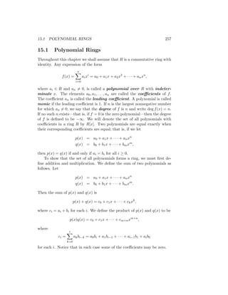 15.1 POLYNOMIAL RINGS 257
15.1 Polynomial Rings
Throughout this chapter we shall assume that R is a commutative ring with
identity. Any expression of the form
f(x) =
n
X
i=0
aixi
= a0 + a1x + a2x2
+ · · · + anxn
,
where ai ∈ R and an 6= 0, is called a polynomial over R with indeter-
minate x. The elements a0, a1, . . . , an are called the coefficients of f.
The coefficient an is called the leading coefficient. A polynomial is called
monic if the leading coefficient is 1. If n is the largest nonnegative number
for which an 6= 0, we say that the degree of f is n and write deg f(x) = n.
If no such n exists—that is, if f = 0 is the zero polynomial—then the degree
of f is defined to be −∞. We will denote the set of all polynomials with
coefficients in a ring R by R[x]. Two polynomials are equal exactly when
their corresponding coefficients are equal; that is, if we let
p(x) = a0 + a1x + · · · + anxn
q(x) = b0 + b1x + · · · + bmxm
,
then p(x) = q(x) if and only if ai = bi for all i ≥ 0.
To show that the set of all polynomials forms a ring, we must first de-
fine addition and multiplication. We define the sum of two polynomials as
follows. Let
p(x) = a0 + a1x + · · · + anxn
q(x) = b0 + b1x + · · · + bmxm
.
Then the sum of p(x) and q(x) is
p(x) + q(x) = c0 + c1x + · · · + ckxk
,
where ci = ai + bi for each i. We define the product of p(x) and q(x) to be
p(x)q(x) = c0 + c1x + · · · + cm+nxm+n
,
where
ci =
i
X
k=0
akbi−k = a0bi + a1bi−1 + · · · + ai−1b1 + aib0
for each i. Notice that in each case some of the coefficients may be zero.
 
