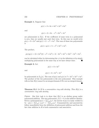 258 CHAPTER 15 POLYNOMIALS
Example 1. Suppose that
p(x) = 3 + 0x + 0x2
+ 2x3
+ 0x4
and
q(x) = 2 + 0x − x2
+ 0x3
+ 4x4
are polynomials in Z[x]. If the coefficient of some term in a polynomial
is zero, then we usually just omit that term. In this case we would write
p(x) = 3 + 2x3 and q(x) = 2 − x2 + 4x4. The sum of these two polynomials
is
p(x) + q(x) = 5 − x2
+ 2x3
+ 4x4
.
The product,
p(x)q(x) = (3 + 2x3
)(2 − x2
+ 4x4
) = 6 − 3x2
+ 4x3
+ 12x4
− 2x5
+ 8x7
,
can be calculated either by determining the ci’s in the definition or by simply
multiplying polynomials in the same way as we have always done. 
Example 2. Let
p(x) = 3 + 3x3
and
q(x) = 4 + 4x2
+ 4x4
be polynomials in Z12[x]. The sum of p(x) and q(x) is 7 + 4x2 + 3x3 + 4x4.
The product of the two polynomials is the zero polynomial. This example
tells us that R[x] cannot be an integral domain if R is not an integral domain.

Theorem 15.1 Let R be a commutative ring with identity. Then R[x] is a
commutative ring with identity.
Proof. Our first task is to show that R[x] is an abelian group under
polynomial addition. The zero polynomial, f(x) = 0, is the additive identity.
Given a polynomial p(x) =
Pn
i=0 aixi, the inverse of p(x) is easily verified to
be −p(x) =
Pn
i=0(−ai)xi = −
Pn
i=0 aixi. Commutativity and associativity
follow immediately from the definition of polynomial addition and from the
fact that addition in R is both commutative and associative.
 