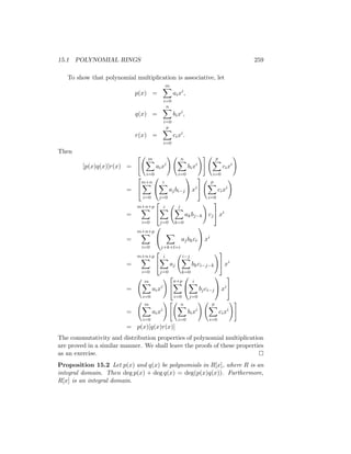 15.1 POLYNOMIAL RINGS 259
To show that polynomial multiplication is associative, let
p(x) =
m
X
i=0
aixi
,
q(x) =
n
X
i=0
bixi
,
r(x) =
p
X
i=0
cixi
.
Then
[p(x)q(x)]r(x) =
 m
X
i=0
aixi
! n
X
i=0
bixi
!# p
X
i=0
cixi
!
=


m+n
X
i=0


i
X
j=0
ajbi−j

 xi


p
X
i=0
cixi
!
=
m+n+p
X
i=0


i
X
j=0
j
X
k=0
akbj−k
!
cj

 xi
=
m+n+p
X
i=0


X
j+k+l=i
ajbkcr

 xi
=
m+n+p
X
i=0


i
X
j=0
aj
i−j
X
k=0
bkci−j−k
!
 xi
=
m
X
i=0
aixi
! 

n+p
X
i=0


i
X
j=0
bjci−j

 xi


=
m
X
i=0
aixi
!  n
X
i=0
bixi
! p
X
i=0
cixi
!#
= p(x)[q(x)r(x)]
The commutativity and distribution properties of polynomial multiplication
are proved in a similar manner. We shall leave the proofs of these properties
as an exercise. 
Proposition 15.2 Let p(x) and q(x) be polynomials in R[x], where R is an
integral domain. Then deg p(x) + deg q(x) = deg(p(x)q(x)). Furthermore,
R[x] is an integral domain.
 