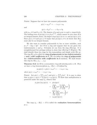 260 CHAPTER 15 POLYNOMIALS
Proof. Suppose that we have two nonzero polynomials
p(x) = amxm
+ · · · + a1x + a0
and
q(x) = bnxn
+ · · · + b1x + b0
with am 6= 0 and bn 6= 0. The degrees of p and q are m and n, respectively.
The leading term of p(x)q(x) is ambnxm+n, which cannot be zero since R is
an integral domain; hence, the degree of p(x)q(x) is m+n, and p(x)q(x) 6= 0.
Since p(x) 6= 0 and q(x) 6= 0 imply that p(x)q(x) 6= 0, we know that R[x]
must also be an integral domain. 
We also want to consider polynomials in two or more variables, such
as x2 − 3xy + 2y3. Let R be a ring and suppose that we are given two
indeterminates x and y. Certainly we can form the ring (R[x])[y]. It is
straightforward but perhaps tedious to show that (R[x])[y] ∼
= R([y])[x]. We
shall identify these two rings by this isomorphism and simply write R[x, y].
The ring R[x, y] is called the ring of polynomials in two indeterminates
x and y with coefficients in R. We can define the ring of polynomials
in n indeterminates with coefficients in R similarly. We shall denote
this ring by R[x1, x2, . . . , xn].
Theorem 15.3 Let R be a commutative ring with identity and α ∈ R. Then
we have a ring homomorphism φα : R[x] → R defined by
φα(p(x)) = p(α) = anαn
+ · · · + a1α + a0,
where p(x) = anxn + · · · + a1x + a0.
Proof. Let p(x) =
Pn
i=0 aixi and q(x) =
Pm
i=0 bixi. It is easy to show
that φα(p(x) + q(x)) = φα(p(x)) + φα(q(x)). To show that multiplication is
preserved under the map φα, observe that
φα(p(x))φα(q(x)) = p(α)q(α)
=
n
X
i=0
aiαi
! m
X
i=0
biαi
!
=
m+n
X
i=0
i
X
k=0
akbi−k
!
αi
= φα(p(x)q(x)).

The map φα : R[x] → R is called the evaluation homomorphism
at α.
 
