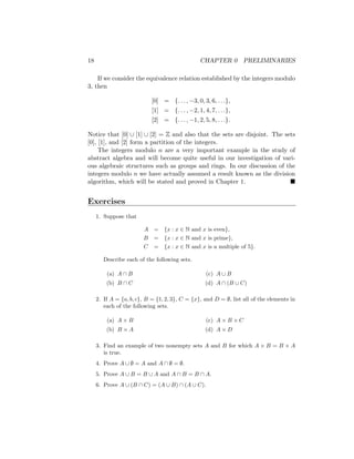 18 CHAPTER 0 PRELIMINARIES
If we consider the equivalence relation established by the integers modulo
3, then
[0] = {. . . , −3, 0, 3, 6, . . .},
[1] = {. . . , −2, 1, 4, 7, . . .},
[2] = {. . . , −1, 2, 5, 8, . . .}.
Notice that [0] ∪ [1] ∪ [2] = Z and also that the sets are disjoint. The sets
[0], [1], and [2] form a partition of the integers.
The integers modulo n are a very important example in the study of
abstract algebra and will become quite useful in our investigation of vari-
ous algebraic structures such as groups and rings. In our discussion of the
integers modulo n we have actually assumed a result known as the division
algorithm, which will be stated and proved in Chapter 1. 
Exercises
1. Suppose that
A = {x : x ∈ N and x is even},
B = {x : x ∈ N and x is prime},
C = {x : x ∈ N and x is a multiple of 5}.
Describe each of the following sets.
(a) A ∩ B
(b) B ∩ C
(c) A ∪ B
(d) A ∩ (B ∪ C)
2. If A = {a, b, c}, B = {1, 2, 3}, C = {x}, and D = ∅, list all of the elements in
each of the following sets.
(a) A × B
(b) B × A
(c) A × B × C
(d) A × D
3. Find an example of two nonempty sets A and B for which A × B = B × A
is true.
4. Prove A ∪ ∅ = A and A ∩ ∅ = ∅.
5. Prove A ∪ B = B ∪ A and A ∩ B = B ∩ A.
6. Prove A ∪ (B ∩ C) = (A ∪ B) ∩ (A ∪ C).
 