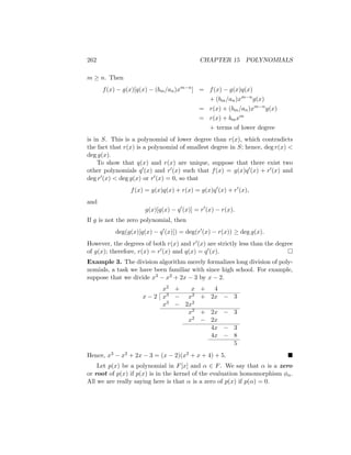 262 CHAPTER 15 POLYNOMIALS
m ≥ n. Then
f(x) − g(x)[q(x) − (bm/an)xm−n
] = f(x) − g(x)q(x)
+ (bm/an)xm−n
g(x)
= r(x) + (bm/an)xm−n
g(x)
= r(x) + bmxm
+ terms of lower degree
is in S. This is a polynomial of lower degree than r(x), which contradicts
the fact that r(x) is a polynomial of smallest degree in S; hence, deg r(x) 
deg g(x).
To show that q(x) and r(x) are unique, suppose that there exist two
other polynomials q0(x) and r0(x) such that f(x) = g(x)q0(x) + r0(x) and
deg r0(x)  deg g(x) or r0(x) = 0, so that
f(x) = g(x)q(x) + r(x) = g(x)q0
(x) + r0
(x),
and
g(x)[q(x) − q0
(x)] = r0
(x) − r(x).
If g is not the zero polynomial, then
deg(g(x)[q(x) − q0
(x)]) = deg(r0
(x) − r(x)) ≥ deg g(x).
However, the degrees of both r(x) and r0(x) are strictly less than the degree
of g(x); therefore, r(x) = r0(x) and q(x) = q0(x). 
Example 3. The division algorithm merely formalizes long division of poly-
nomials, a task we have been familiar with since high school. For example,
suppose that we divide x3 − x2 + 2x − 3 by x − 2.
x2 + x + 4
x − 2 x3 − x2 + 2x − 3
x3 − 2x2
x2 + 2x − 3
x2 − 2x
4x − 3
4x − 8
5
Hence, x3 − x2 + 2x − 3 = (x − 2)(x2 + x + 4) + 5. 
Let p(x) be a polynomial in F[x] and α ∈ F. We say that α is a zero
or root of p(x) if p(x) is in the kernel of the evaluation homomorphism φα.
All we are really saying here is that α is a zero of p(x) if p(α) = 0.
 