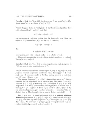 15.2 THE DIVISION ALGORITHM 263
Corollary 15.5 Let F be a field. An element α ∈ F is a zero of p(x) ∈ F[x]
if and only if x − α is a factor of p(x) in F[x].
Proof. Suppose that α ∈ F and p(α) = 0. By the division algorithm, there
exist polynomials q(x) and r(x) such that
p(x) = (x − α)q(x) + r(x)
and the degree of r(x) must be less than the degree of x − α. Since the
degree of r(x) is less than 1, r(x) = a for a ∈ F; therefore,
p(x) = (x − α)q(x) + a.
But
0 = p(α) = 0 · q(x) + a = a;
consequently, p(x) = (x − α)q(x), and x − α is a factor of p(x).
Conversely, suppose that x−α is a factor of p(x); say p(x) = (x−α)q(x).
Then p(α) = 0 · q(x) = 0. 
Corollary 15.6 Let F be a field. A nonzero polynomial p(x) of degree n in
F[x] can have at most n distinct zeros in F.
Proof. We will use induction on the degree of p(x). If deg p(x) = 0, then
p(x) is a constant polynomial and has no zeros. Let deg p(x) = 1. Then
p(x) = ax + b for some a and b in F. If α1 and α2 are zeros of p(x), then
aα1 + b = aα2 + b or α1 = α2.
Now assume that deg p(x)  1. If p(x) does not have a zero in F, then we
are done. On the other hand, if α is a zero of p(x), then p(x) = (x − α)q(x)
for some q(x) ∈ F[x] by Corollary 15.5. The degree of q(x) is n − 1 by
Proposition 15.2. Let β be some other zero of p(x) that is distinct from α.
Then p(β) = (β − α)q(β) = 0. Since α 6= β and F is a field, q(β) = 0. By
our induction hypothesis, p(x) can have at most n − 1 zeros in F that are
distinct from α. Therefore, p(x) has at most n distinct zeros in F. 
Let F be a field. A monic polynomial d(x) is a greatest common
divisor of polynomials p(x), q(x) ∈ F[x] if d(x) evenly divides both p(x)
and q(x); and, if for any other polynomial d0(x) dividing both p(x) and q(x),
d0(x) | d(x). We write d(x) = gcd(p(x), q(x)). Two polynomials p(x) and
q(x) are relatively prime if gcd(p(x), q(x)) = 1.
 