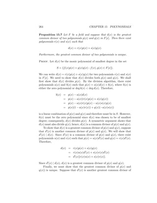 264 CHAPTER 15 POLYNOMIALS
Proposition 15.7 Let F be a field and suppose that d(x) is the greatest
common divisor of two polynomials p(x) and q(x) in F[x]. Then there exist
polynomials r(x) and s(x) such that
d(x) = r(x)p(x) + s(x)q(x).
Furthermore, the greatest common divisor of two polynomials is unique.
Proof. Let d(x) be the monic polynomial of smallest degree in the set
S = {f(x)p(x) + g(x)q(x) : f(x), g(x) ∈ F[x]}.
We can write d(x) = r(x)p(x) + s(x)q(x) for two polynomials r(x) and s(x)
in F[x]. We need to show that d(x) divides both p(x) and q(x). We shall
first show that d(x) divides p(x). By the division algorithm, there exist
polynomials a(x) and b(x) such that p(x) = a(x)d(x) + b(x), where b(x) is
either the zero polynomial or deg b(x)  deg d(x). Therefore,
b(x) = p(x) − a(x)d(x)
= p(x) − a(x)(r(x)p(x) + s(x)q(x))
= p(x) − a(x)r(x)p(x) − a(x)s(x)q(x)
= p(x)(1 − a(x)r(x)) + q(x)(−a(x)s(x))
is a linear combination of p(x) and q(x) and therefore must be in S. However,
b(x) must be the zero polynomial since d(x) was chosen to be of smallest
degree; consequently, d(x) divides p(x). A symmetric argument shows that
d(x) must also divide q(x); hence, d(x) is a common divisor of p(x) and q(x).
To show that d(x) is a greatest common divisor of p(x) and q(x), suppose
that d0(x) is another common divisor of p(x) and q(x). We will show that
d0(x) | d(x). Since d0(x) is a common divisor of p(x) and q(x), there exist
polynomials u(x) and v(x) such that p(x) = u(x)d0(x) and q(x) = v(x)d0(x).
Therefore,
d(x) = r(x)p(x) + s(x)q(x)
= r(x)u(x)d0
(x) + s(x)v(x)d0
(x)
= d0
(x)[r(x)u(x) + s(x)v(x)].
Since d0(x) | d(x), d(x) is a greatest common divisor of p(x) and q(x).
Finally, we must show that the greatest common divisor of p(x) and
q(x)) is unique. Suppose that d0(x) is another greatest common divisor of
 