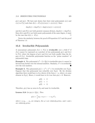 15.3 IRREDUCIBLE POLYNOMIALS 265
p(x) and q(x). We have just shown that there exist polynomials u(x) and
v(x) in F[x] such that d(x) = d0(x)[r(x)u(x) + s(x)v(x)]. Since
deg d(x) = deg d0
(x) + deg[r(x)u(x) + s(x)v(x)]
and d(x) and d0(x) are both greatest common divisors, deg d(x) = deg d0(x).
Since d(x) and d0(x) are both monic polynomials of the same degree, it must
be the case that d(x) = d0(x). 
Notice the similarity between the proof of Proposition 15.7 and the proof
of Theorem 1.4.
15.3 Irreducible Polynomials
A nonconstant polynomial f(x) ∈ F[x] is irreducible over a field F if
f(x) cannot be expressed as a product of two polynomials g(x) and h(x)
in F[x], where the degrees of g(x) and h(x) are both smaller than the de-
gree of f(x). Irreducible polynomials function as the “prime numbers” of
polynomial rings.
Example 4. The polynomial x2 − 2 ∈ Q[x] is irreducible since it cannot be
factored any further over the rational numbers. Similarly, x2+1 is irreducible
over the real numbers. 
Example 5. The polynomial p(x) = x3 + x2 + 2 is irreducible over Z3[x].
Suppose that this polynomial was reducible over Z3[x]. By the division
algorithm there would have to be a factor of the form x−a, where a is some
element in Z3[x]. Hence, it would have to be true that p(a) = 0. However,
p(0) = 2
p(1) = 1
p(2) = 2.
Therefore, p(x) has no zeros in Z3 and must be irreducible. 
Lemma 15.8 Let p(x) ∈ Q[x]. Then
p(x) =
r
s
(a0 + a1x + · · · + anxn
),
where r, s, a0, . . . , an are integers, the ai’s are relatively prime, and r and s
are relatively prime.
 