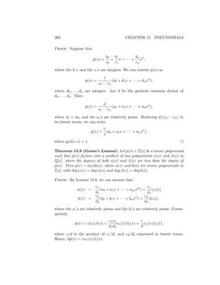 266 CHAPTER 15 POLYNOMIALS
Proof. Suppose that
p(x) =
b0
c0
+
b1
c1
x + · · · +
bn
cn
xn
,
where the bi’s and the ci’s are integers. We can rewrite p(x) as
p(x) =
1
c0 · · · cn
(d0 + d1x + · · · + dnxn
),
where d0, . . . , dn are integers. Let d be the greatest common divisor of
d0, . . . , dn. Then
p(x) =
d
c0 · · · cn
(a0 + a1x + · · · + anxn
),
where di = dai and the ai’s are relatively prime. Reducing d/(c0 · · · cn) to
its lowest terms, we can write
p(x) =
r
s
(a0 + a1x + · · · + anxn
),
where gcd(r, s) = 1. 
Theorem 15.9 (Gauss’s Lemma) Let p(x) ∈ Z[x] be a monic polynomial
such that p(x) factors into a product of two polynomials α(x) and β(x) in
Q[x], where the degrees of both α(x) and β(x) are less than the degree of
p(x). Then p(x) = a(x)b(x), where a(x) and b(x) are monic polynomials in
Z[x] with deg α(x) = deg a(x) and deg β(x) = deg b(x).
Proof. By Lemma 15.8, we can assume that
α(x) =
c1
d1
(a0 + a1x + · · · + amxm
) =
c1
d1
α1(x)
β(x) =
c2
d2
(b0 + b1x + · · · + bnxn
) =
c2
d2
β1(x),
where the ai’s are relatively prime and the bi’s are relatively prime. Conse-
quently,
p(x) = α(x)β(x) =
c1c2
d1d2
α1(x)β1(x) =
c
d
α1(x)β1(x),
where c/d is the product of c1/d1 and c2/d2 expressed in lowest terms.
Hence, dp(x) = cα1(x)β1(x).
 