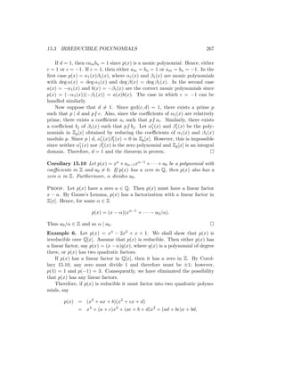 15.3 IRREDUCIBLE POLYNOMIALS 267
If d = 1, then cambn = 1 since p(x) is a monic polynomial. Hence, either
c = 1 or c = −1. If c = 1, then either am = bn = 1 or am = bn = −1. In the
first case p(x) = α1(x)β1(x), where α1(x) and β1(x) are monic polynomials
with deg α(x) = deg α1(x) and deg β(x) = deg β1(x). In the second case
a(x) = −α1(x) and b(x) = −β1(x) are the correct monic polynomials since
p(x) = (−α1(x))(−β1(x)) = a(x)b(x). The case in which c = −1 can be
handled similarly.
Now suppose that d 6= 1. Since gcd(c, d) = 1, there exists a prime p
such that p | d and p6 | c. Also, since the coefficients of α1(x) are relatively
prime, there exists a coefficient ai such that p6 | ai. Similarly, there exists
a coefficient bj of β1(x) such that p6 | bj. Let α0
1(x) and β0
1(x) be the poly-
nomials in Zp[x] obtained by reducing the coefficients of α1(x) and β1(x)
modulo p. Since p | d, α0
1(x)β0
1(x) = 0 in Zp[x]. However, this is impossible
since neither α0
1(x) nor β0
1(x) is the zero polynomial and Zp[x] is an integral
domain. Therefore, d = 1 and the theorem is proven. 
Corollary 15.10 Let p(x) = xn + an−1xn−1 + · · · + a0 be a polynomial with
coefficients in Z and a0 6= 0. If p(x) has a zero in Q, then p(x) also has a
zero α in Z. Furthermore, α divides a0.
Proof. Let p(x) have a zero a ∈ Q. Then p(x) must have a linear factor
x − a. By Gauss’s Lemma, p(x) has a factorization with a linear factor in
Z[x]. Hence, for some α ∈ Z
p(x) = (x − α)(xn−1
+ · · · − a0/α).
Thus a0/α ∈ Z and so α | a0. 
Example 6. Let p(x) = x4 − 2x3 + x + 1. We shall show that p(x) is
irreducible over Q[x]. Assume that p(x) is reducible. Then either p(x) has
a linear factor, say p(x) = (x − α)q(x), where q(x) is a polynomial of degree
three, or p(x) has two quadratic factors.
If p(x) has a linear factor in Q[x], then it has a zero in Z. By Corol-
lary 15.10, any zero must divide 1 and therefore must be ±1; however,
p(1) = 1 and p(−1) = 3. Consequently, we have eliminated the possibility
that p(x) has any linear factors.
Therefore, if p(x) is reducible it must factor into two quadratic polyno-
mials, say
p(x) = (x2
+ ax + b)(x2
+ cx + d)
= x4
+ (a + c)x3
+ (ac + b + d)x2
+ (ad + bc)x + bd,
 