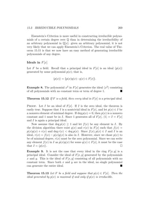 15.3 IRREDUCIBLE POLYNOMIALS 269
Eisenstein’s Criterion is more useful in constructing irreducible polyno-
mials of a certain degree over Q than in determining the irreducibility of
an arbitrary polynomial in Q[x]: given an arbitrary polynomial, it is not
very likely that we can apply Eisenstein’s Criterion. The real value of The-
orem 15.11 is that we now have an easy method of generating irreducible
polynomials of any degree.
Ideals in F[x]
Let F be a field. Recall that a principal ideal in F[x] is an ideal hp(x)i
generated by some polynomial p(x); that is,
hp(x)i = {p(x)q(x) : q(x) ∈ F[x]}.
Example 8. The polynomial x2 in F[x] generates the ideal hx2i consisting
of all polynomials with no constant term or term of degree 1. 
Theorem 15.12 If F is a field, then every ideal in F[x] is a principal ideal.
Proof. Let I be an ideal of F[x]. If I is the zero ideal, the theorem is
easily true. Suppose that I is a nontrivial ideal in F[x], and let p(x) ∈ I be
a nonzero element of minimal degree. If deg p(x) = 0, then p(x) is a nonzero
constant and 1 must be in I. Since 1 generates all of F[x], h1i = I = F[x]
and I is again a principal ideal.
Now assume that deg p(x) ≥ 1 and let f(x) be any element in I. By
the division algorithm there exist q(x) and r(x) in F[x] such that f(x) =
p(x)q(x) + r(x) and deg r(x)  deg p(x). Since f(x), p(x) ∈ I and I is an
ideal, r(x) = f(x) − p(x)q(x) is also in I. However, since we chose p(x) to
be of minimal degree, r(x) must be the zero polynomial. Since we can write
any element f(x) in I as p(x)q(x) for some q(x) ∈ F[x], it must be the case
that I = hp(x)i. 
Example 9. It is not the case that every ideal in the ring F[x, y] is a
principal ideal. Consider the ideal of F[x, y] generated by the polynomials
x and y. This is the ideal of F[x, y] consisting of all polynomials with no
constant term. Since both x and y are in the ideal, no single polynomial
can generate the entire ideal. 
Theorem 15.13 Let F be a field and suppose that p(x) ∈ F[x]. Then the
ideal generated by p(x) is maximal if and only if p(x) is irreducible.
 