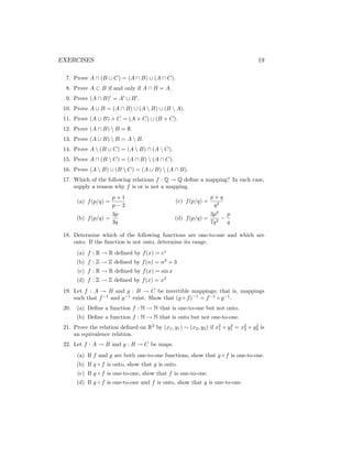EXERCISES 19
7. Prove A ∩ (B ∪ C) = (A ∩ B) ∪ (A ∩ C).
8. Prove A ⊂ B if and only if A ∩ B = A.
9. Prove (A ∩ B)0
= A0
∪ B0
.
10. Prove A ∪ B = (A ∩ B) ∪ (A  B) ∪ (B  A).
11. Prove (A ∪ B) × C = (A × C) ∪ (B × C).
12. Prove (A ∩ B)  B = ∅.
13. Prove (A ∪ B)  B = A  B.
14. Prove A  (B ∪ C) = (A  B) ∩ (A  C).
15. Prove A ∩ (B  C) = (A ∩ B)  (A ∩ C).
16. Prove (A  B) ∪ (B  C) = (A ∪ B)  (A ∩ B).
17. Which of the following relations f : Q → Q define a mapping? In each case,
supply a reason why f is or is not a mapping.
(a) f(p/q) =
p + 1
p − 2
(b) f(p/q) =
3p
3q
(c) f(p/q) =
p + q
q2
(d) f(p/q) =
3p2
7q2
−
p
q
18. Determine which of the following functions are one-to-one and which are
onto. If the function is not onto, determine its range.
(a) f : R → R defined by f(x) = ex
(b) f : Z → Z defined by f(n) = n2
+ 3
(c) f : R → R defined by f(x) = sin x
(d) f : Z → Z defined by f(x) = x2
19. Let f : A → B and g : B → C be invertible mappings; that is, mappings
such that f−1
and g−1
exist. Show that (g ◦ f)−1
= f−1
◦ g−1
.
20. (a) Define a function f : N → N that is one-to-one but not onto.
(b) Define a function f : N → N that is onto but not one-to-one.
21. Prove the relation defined on R2
by (x1, y1) ∼ (x2, y2) if x2
1 + y2
1 = x2
2 + y2
2 is
an equivalence relation.
22. Let f : A → B and g : B → C be maps.
(a) If f and g are both one-to-one functions, show that g ◦ f is one-to-one.
(b) If g ◦ f is onto, show that g is onto.
(c) If g ◦ f is one-to-one, show that f is one-to-one.
(d) If g ◦ f is one-to-one and f is onto, show that g is one-to-one.
 