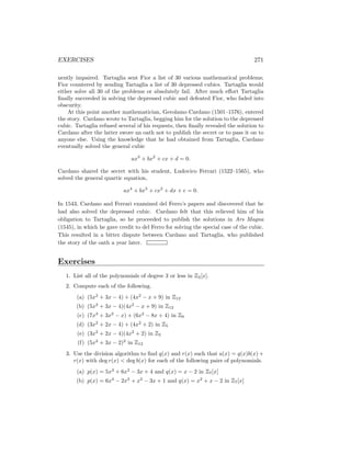 EXERCISES 271
nently impaired. Tartaglia sent Fior a list of 30 various mathematical problems;
Fior countered by sending Tartaglia a list of 30 depressed cubics. Tartaglia would
either solve all 30 of the problems or absolutely fail. After much effort Tartaglia
finally succeeded in solving the depressed cubic and defeated Fior, who faded into
obscurity.
At this point another mathematician, Gerolamo Cardano (1501–1576), entered
the story. Cardano wrote to Tartaglia, begging him for the solution to the depressed
cubic. Tartaglia refused several of his requests, then finally revealed the solution to
Cardano after the latter swore an oath not to publish the secret or to pass it on to
anyone else. Using the knowledge that he had obtained from Tartaglia, Cardano
eventually solved the general cubic
ax3
+ bx2
+ cx + d = 0.
Cardano shared the secret with his student, Ludovico Ferrari (1522–1565), who
solved the general quartic equation,
ax4
+ bx3
+ cx2
+ dx + e = 0.
In 1543, Cardano and Ferrari examined del Ferro’s papers and discovered that he
had also solved the depressed cubic. Cardano felt that this relieved him of his
obligation to Tartaglia, so he proceeded to publish the solutions in Ars Magna
(1545), in which he gave credit to del Ferro for solving the special case of the cubic.
This resulted in a bitter dispute between Cardano and Tartaglia, who published
the story of the oath a year later.
Exercises
1. List all of the polynomials of degree 3 or less in Z2[x].
2. Compute each of the following.
(a) (5x2
+ 3x − 4) + (4x2
− x + 9) in Z12
(b) (5x2
+ 3x − 4)(4x2
− x + 9) in Z12
(c) (7x3
+ 3x2
− x) + (6x2
− 8x + 4) in Z9
(d) (3x2
+ 2x − 4) + (4x2
+ 2) in Z5
(e) (3x2
+ 2x − 4)(4x2
+ 2) in Z5
(f) (5x2
+ 3x − 2)2
in Z12
3. Use the division algorithm to find q(x) and r(x) such that a(x) = q(x)b(x) +
r(x) with deg r(x)  deg b(x) for each of the following pairs of polynomials.
(a) p(x) = 5x3
+ 6x2
− 3x + 4 and q(x) = x − 2 in Z7[x]
(b) p(x) = 6x4
− 2x3
+ x2
− 3x + 1 and q(x) = x2
+ x − 2 in Z7[x]
 