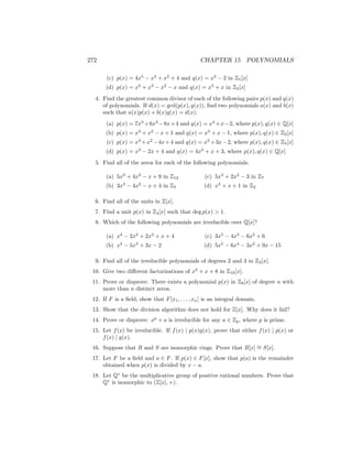 272 CHAPTER 15 POLYNOMIALS
(c) p(x) = 4x5
− x3
+ x2
+ 4 and q(x) = x3
− 2 in Z5[x]
(d) p(x) = x5
+ x3
− x2
− x and q(x) = x3
+ x in Z2[x]
4. Find the greatest common divisor of each of the following pairs p(x) and q(x)
of polynomials. If d(x) = gcd(p(x), q(x)), find two polynomials a(x) and b(x)
such that a(x)p(x) + b(x)q(x) = d(x).
(a) p(x) = 7x3
+6x2
−8x+4 and q(x) = x3
+x−2, where p(x), q(x) ∈ Q[x]
(b) p(x) = x3
+ x2
− x + 1 and q(x) = x3
+ x − 1, where p(x), q(x) ∈ Z2[x]
(c) p(x) = x3
+x2
−4x+4 and q(x) = x3
+3x−2, where p(x), q(x) ∈ Z5[x]
(d) p(x) = x3
− 2x + 4 and q(x) = 4x3
+ x + 3, where p(x), q(x) ∈ Q[x]
5. Find all of the zeros for each of the following polynomials.
(a) 5x3
+ 4x2
− x + 9 in Z12
(b) 3x3
− 4x2
− x + 4 in Z5
(c) 5x4
+ 2x2
− 3 in Z7
(d) x3
+ x + 1 in Z2
6. Find all of the units in Z[x].
7. Find a unit p(x) in Z4[x] such that deg p(x)  1.
8. Which of the following polynomials are irreducible over Q[x]?
(a) x4
− 2x3
+ 2x2
+ x + 4
(b) x4
− 5x3
+ 3x − 2
(c) 3x5
− 4x3
− 6x2
+ 6
(d) 5x5
− 6x4
− 3x2
+ 9x − 15
9. Find all of the irreducible polynomials of degrees 2 and 3 in Z2[x].
10. Give two different factorizations of x2
+ x + 8 in Z10[x].
11. Prove or disprove: There exists a polynomial p(x) in Z6[x] of degree n with
more than n distinct zeros.
12. If F is a field, show that F[x1, . . . , xn] is an integral domain.
13. Show that the division algorithm does not hold for Z[x]. Why does it fail?
14. Prove or disprove: xp
+ a is irreducible for any a ∈ Zp, where p is prime.
15. Let f(x) be irreducible. If f(x) | p(x)q(x), prove that either f(x) | p(x) or
f(x) | q(x).
16. Suppose that R and S are isomorphic rings. Prove that R[x] ∼
= S[x].
17. Let F be a field and a ∈ F. If p(x) ∈ F[x], show that p(a) is the remainder
obtained when p(x) is divided by x − a.
18. Let Q∗
be the multiplicative group of positive rational numbers. Prove that
Q∗
is isomorphic to (Z[x], +).
 