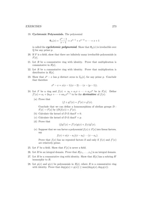 EXERCISES 273
19. Cyclotomic Polynomials. The polynomial
Φn(x) =
xn
− 1
x − 1
= xn−1
+ xn−2
+ · · · + x + 1
is called the cyclotomic polynomial. Show that Φp(x) is irreducible over
Q for any prime p.
20. If F is a field, show that there are infinitely many irreducible polynomials in
F[x].
21. Let R be a commutative ring with identity. Prove that multiplication is
commutative in R[x].
22. Let R be a commutative ring with identity. Prove that multiplication is
distributive in R[x].
23. Show that xp
− x has p distinct zeros in Zp[x], for any prime p. Conclude
that therefore
xp
− x = x(x − 1)(x − 2) · · · (x − (p − 1)).
24. Let F be a ring and f(x) = a0 + a1x + · · · + anxn
be in F[x]. Define
f0
(x) = a1 + 2a2x + · · · + nanxn−1
to be the derivative of f(x).
(a) Prove that
(f + g)0
(x) = f0
(x) + g0
(x).
Conclude that we can define a homomorphism of abelian groups D :
F[x] → F[x] by (D(f(x)) = f0
(x).
(b) Calculate the kernel of D if charF = 0.
(c) Calculate the kernel of D if charF = p.
(d) Prove that
(fg)0
(x) = f0
(x)g(x) + f(x)g0
(x).
(e) Suppose that we can factor a polynomial f(x) ∈ F[x] into linear factors,
say
f(x) = a(x − a1)(x − a2) · · · (x − an).
Prove that f(x) has no repeated factors if and only if f(x) and f0
(x)
are relatively prime.
25. Let F be a field. Show that F[x] is never a field.
26. Let R be an integral domain. Prove that R[x1, . . . , xn] is an integral domain.
27. Let R be a commutative ring with identity. Show that R[x] has a subring R0
isomorphic to R.
28. Let p(x) and q(x) be polynomials in R[x], where R is a commutative ring
with identity. Prove that deg(p(x) + q(x)) ≤ max(deg p(x), deg q(x)).
 