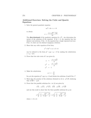 274 CHAPTER 15 POLYNOMIALS
Additional Exercises: Solving the Cubic and Quartic
Equations
1. Solve the general quadratic equation
ax2
+ bx + c = 0
to obtain
x =
−b ±
√
b2 − 4ac
2a
.
The discriminant of the quadratic equation ∆ = b2
− 4ac determines the
nature of the solutions of the equation. If ∆  0, the equation has two
distinct real solutions. If ∆ = 0, the equation has a single repeated real root.
If ∆  0, there are two distinct imaginary solutions.
2. Show that any cubic equation of the form
x3
+ bx2
+ cx + d = 0
can be reduced to the form y3
+ py + q = 0 by making the substitution
x = y − b/3.
3. Prove that the cube roots of 1 are given by
ω =
−1 + i
√
3
2
ω2
=
−1 − i
√
3
2
ω3
= 1.
4. Make the substitution
y = z −
p
3z
for y in the equation y3
+py+q = 0 and obtain two solutions A and B for z3
.
5. Show that the product of the solutions obtained in (4) is −p3
/27, deducing
that 3
√
AB = −p/3.
6. Prove that the possible solutions for z in (4) are given by
3
√
A, ω 3
√
A, ω2 3
√
A, 3
√
B, ω 3
√
B, ω2 3
√
B
and use this result to show that the three possible solutions for y are
ωi 3
s
−
q
2
+
r
p3
27
+
q2
4
+ ωi 3
s
−
q
2
−
r
p3
27
+
q2
4
,
where i = 0, 1, 2.
 