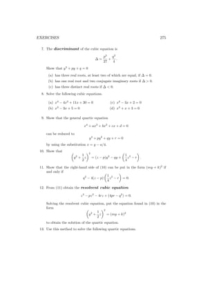 EXERCISES 275
7. The discriminant of the cubic equation is
∆ =
p3
27
+
q2
4
.
Show that y3
+ py + q = 0
(a) has three real roots, at least two of which are equal, if ∆ = 0.
(b) has one real root and two conjugate imaginary roots if ∆  0.
(c) has three distinct real roots if ∆  0.
8. Solve the following cubic equations.
(a) x3
− 4x2
+ 11x + 30 = 0
(b) x3
− 3x + 5 = 0
(c) x3
− 3x + 2 = 0
(d) x3
+ x + 3 = 0
9. Show that the general quartic equation
x4
+ ax3
+ bx2
+ cx + d = 0
can be reduced to
y4
+ py2
+ qy + r = 0
by using the substitution x = y − a/4.
10. Show that 
y2
+
1
2
z
2
= (z − p)y2
− qy +

1
4
z2
− r

.
11. Show that the right-hand side of (10) can be put in the form (my + k)2
if
and only if
q2
− 4(z − p)

1
4
z2
− r

= 0.
12. From (11) obtain the resolvent cubic equation
z3
− pz2
− 4rz + (4pr − q2
) = 0.
Solving the resolvent cubic equation, put the equation found in (10) in the
form 
y2
+
1
2
z
2
= (my + k)2
to obtain the solution of the quartic equation.
13. Use this method to solve the following quartic equations.
 