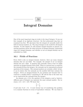 16
Integral Domains
One of the most important rings we study is the ring of integers. It was our
first example of an algebraic structure: the first polynomial ring that we
examined was Z[x]. We also know that the integers sit naturally inside the
field of rational numbers, Q. The ring of integers is the model for all integral
domains. In this chapter we will examine integral domains in general, an-
swering questions about the ideal structure of integral domains, polynomial
rings over integral domains, and whether or not an integral domain can be
embedded in a field.
16.1 Fields of Fractions
Every field is also an integral domain; however, there are many integral
domains that are not fields. For example, the integers Z are an integral
domain but not a field. A question that naturally arises is how we might
associate an integral domain with a field. There is a natural way to construct
the rationals Q from the integers: the rationals can be represented as formal
quotients of two integers. The rational numbers are certainly a field. In fact,
it can be shown that the rationals are the smallest field that contains the
integers. Given an integral domain D, our question now becomes how to
construct a smallest field F containing D. We will do this in the same way
as we constructed the rationals from the integers.
An element p/q ∈ Q is the quotient of two integers p and q; however,
different pairs of integers can represent the same rational number. For in-
stance, 1/2 = 2/4 = 3/6. We know that
a
b
=
c
d
if and only if ad = bc. A more formal way of considering this problem
is to examine fractions in terms of equivalence relations. We can think of
277
 
