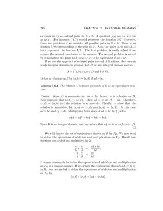 278 CHAPTER 16 INTEGRAL DOMAINS
elements in Q as ordered pairs in Z × Z. A quotient p/q can be written
as (p, q). For instance, (3, 7) would represent the fraction 3/7. However,
there are problems if we consider all possible pairs in Z × Z. There is no
fraction 5/0 corresponding to the pair (5, 0). Also, the pairs (3, 6) and (2, 4)
both represent the fraction 1/2. The first problem is easily solved if we
require the second coordinate to be nonzero. The second problem is solved
by considering two pairs (a, b) and (c, d) to be equivalent if ad = bc.
If we use the approach of ordered pairs instead of fractions, then we can
study integral domains in general. Let D be any integral domain and let
S = {(a, b) : a, b ∈ D and b 6= 0}.
Define a relation on S by (a, b) ∼ (c, d) if ad = bc.
Lemma 16.1 The relation ∼ between elements of S is an equivalence rela-
tion.
Proof. Since D is commutative, ab = ba; hence, ∼ is reflexive on D.
Now suppose that (a, b) ∼ (c, d). Then ad = bc or cb = da. Therefore,
(c, d) ∼ (a, b) and the relation is symmetric. Finally, to show that the
relation is transitive, let (a, b) ∼ (c, d) and (c, d) ∼ (e, f). In this case
ad = bc and cf = de. Multiplying both sides of ad = bc by f yields
afd = adf = bcf = bde = bed.
Since D is an integral domain, we can deduce that af = be or (a, b) ∼ (e, f).

We will denote the set of equivalence classes on S by FD. We now need
to define the operations of addition and multiplication on FD. Recall how
fractions are added and multiplied in Q:
a
b
+
c
d
=
ad + bc
bd
;
a
b
·
c
d
=
ac
bd
.
It seems reasonable to define the operations of addition and multiplication
on FD in a similar manner. If we denote the equivalence class of (a, b) ∈ S by
[a, b], then we are led to define the operations of addition and multiplication
on FD by
[a, b] + [c, d] = [ad + bc, bd]
 