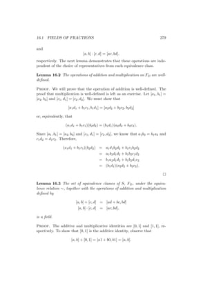 16.1 FIELDS OF FRACTIONS 279
and
[a, b] · [c, d] = [ac, bd],
respectively. The next lemma demonstrates that these operations are inde-
pendent of the choice of representatives from each equivalence class.
Lemma 16.2 The operations of addition and multiplication on FD are well-
defined.
Proof. We will prove that the operation of addition is well-defined. The
proof that multiplication is well-defined is left as an exercise. Let [a1, b1] =
[a2, b2] and [c1, d1] = [c2, d2]. We must show that
[a1d1 + b1c1, b1d1] = [a2d2 + b2c2, b2d2]
or, equivalently, that
(a1d1 + b1c1)(b2d2) = (b1d1)(a2d2 + b2c2).
Since [a1, b1] = [a2, b2] and [c1, d1] = [c2, d2], we know that a1b2 = b1a2 and
c1d2 = d1c2. Therefore,
(a1d1 + b1c1)(b2d2) = a1d1b2d2 + b1c1b2d2
= a1b2d1d2 + b1b2c1d2
= b1a2d1d2 + b1b2d1c2
= (b1d1)(a2d2 + b2c2).

Lemma 16.3 The set of equivalence classes of S, FD, under the equiva-
lence relation ∼, together with the operations of addition and multiplication
defined by
[a, b] + [c, d] = [ad + bc, bd]
[a, b] · [c, d] = [ac, bd],
is a field.
Proof. The additive and multiplicative identities are [0, 1] and [1, 1], re-
spectively. To show that [0, 1] is the additive identity, observe that
[a, b] + [0, 1] = [a1 + b0, b1] = [a, b].
 