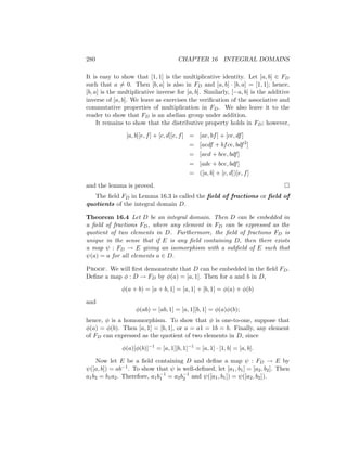 280 CHAPTER 16 INTEGRAL DOMAINS
It is easy to show that [1, 1] is the multiplicative identity. Let [a, b] ∈ FD
such that a 6= 0. Then [b, a] is also in FD and [a, b] · [b, a] = [1, 1]; hence,
[b, a] is the multiplicative inverse for [a, b]. Similarly, [−a, b] is the additive
inverse of [a, b]. We leave as exercises the verification of the associative and
commutative properties of multiplication in FD. We also leave it to the
reader to show that FD is an abelian group under addition.
It remains to show that the distributive property holds in FD; however,
[a, b][e, f] + [c, d][e, f] = [ae, bf] + [ce, df]
= [aedf + bfce, bdf2
]
= [aed + bce, bdf]
= [ade + bce, bdf]
= ([a, b] + [c, d])[e, f]
and the lemma is proved. 
The field FD in Lemma 16.3 is called the field of fractions or field of
quotients of the integral domain D.
Theorem 16.4 Let D be an integral domain. Then D can be embedded in
a field of fractions FD, where any element in FD can be expressed as the
quotient of two elements in D. Furthermore, the field of fractions FD is
unique in the sense that if E is any field containing D, then there exists
a map ψ : FD → E giving an isomorphism with a subfield of E such that
ψ(a) = a for all elements a ∈ D.
Proof. We will first demonstrate that D can be embedded in the field FD.
Define a map φ : D → FD by φ(a) = [a, 1]. Then for a and b in D,
φ(a + b) = [a + b, 1] = [a, 1] + [b, 1] = φ(a) + φ(b)
and
φ(ab) = [ab, 1] = [a, 1][b, 1] = φ(a)φ(b);
hence, φ is a homomorphism. To show that φ is one-to-one, suppose that
φ(a) = φ(b). Then [a, 1] = [b, 1], or a = a1 = 1b = b. Finally, any element
of FD can expressed as the quotient of two elements in D, since
φ(a)[φ(b)]−1
= [a, 1][b, 1]−1
= [a, 1] · [1, b] = [a, b].
Now let E be a field containing D and define a map ψ : FD → E by
ψ([a, b]) = ab−1. To show that ψ is well-defined, let [a1, b1] = [a2, b2]. Then
a1b2 = b1a2. Therefore, a1b−1
1 = a2b−1
2 and ψ([a1, b1]) = ψ([a2, b2]).
 