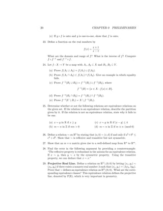 20 CHAPTER 0 PRELIMINARIES
(e) If g ◦ f is onto and g is one-to-one, show that f is onto.
23. Define a function on the real numbers by
f(x) =
x + 1
x − 1
.
What are the domain and range of f? What is the inverse of f? Compute
f ◦ f−1
and f−1
◦ f.
24. Let f : X → Y be a map with A1, A2 ⊂ X and B1, B2 ⊂ Y .
(a) Prove f(A1 ∪ A2) = f(A1) ∪ f(A2).
(b) Prove f(A1 ∩ A2) ⊂ f(A1) ∩ f(A2). Give an example in which equality
fails.
(c) Prove f−1
(B1 ∪ B2) = f−1
(B1) ∪ f−1
(B2), where
f−1
(B) = {x ∈ X : f(x) ∈ B}.
(d) Prove f−1
(B1 ∩ B2) = f−1
(B1) ∩ f−1
(B2).
(e) Prove f−1
(Y  B1) = X  f−1
(B1).
25. Determine whether or not the following relations are equivalence relations on
the given set. If the relation is an equivalence relation, describe the partition
given by it. If the relation is not an equivalence relation, state why it fails to
be one.
(a) x ∼ y in R if x ≥ y
(b) m ∼ n in Z if mn  0
(c) x ∼ y in R if |x − y| ≤ 4
(d) m ∼ n in Z if m ≡ n (mod 6)
26. Define a relation ∼ on R2
by stating that (a, b) ∼ (c, d) if and only if a2
+b2
≤
c2
+ d2
. Show that ∼ is reflexive and transitive but not symmetric.
27. Show that an m × n matrix gives rise to a well-defined map from Rn
to Rm
.
28. Find the error in the following argument by providing a counterexample.
“The reflexive property is redundant in the axioms for an equivalence relation.
If x ∼ y, then y ∼ x by the symmetric property. Using the transitive
property, we can deduce that x ∼ x.”
29. Projective Real Line. Define a relation on R2
 (0, 0) by letting (x1, y1) ∼
(x2, y2) if there exists a nonzero real number λ such that (x1, y1) = (λx2, λy2).
Prove that ∼ defines an equivalence relation on R2
(0, 0). What are the corre-
sponding equivalence classes? This equivalence relation defines the projective
line, denoted by P(R), which is very important in geometry.
 