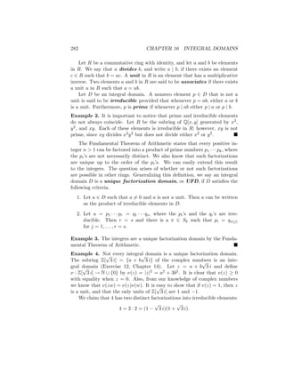 282 CHAPTER 16 INTEGRAL DOMAINS
Let R be a commutative ring with identity, and let a and b be elements
in R. We say that a divides b, and write a | b, if there exists an element
c ∈ R such that b = ac. A unit in R is an element that has a multiplicative
inverse. Two elements a and b in R are said to be associates if there exists
a unit u in R such that a = ub.
Let D be an integral domain. A nonzero element p ∈ D that is not a
unit is said to be irreducible provided that whenever p = ab, either a or b
is a unit. Furthermore, p is prime if whenever p | ab either p | a or p | b.
Example 2. It is important to notice that prime and irreducible elements
do not always coincide. Let R be the subring of Q[x, y] generated by x2,
y2, and xy. Each of these elements is irreducible in R; however, xy is not
prime, since xy divides x2y2 but does not divide either x2 or y2. 
The Fundamental Theorem of Arithmetic states that every positive in-
teger n  1 can be factored into a product of prime numbers p1 · · · pk, where
the pi’s are not necessarily distinct. We also know that such factorizations
are unique up to the order of the pi’s. We can easily extend this result
to the integers. The question arises of whether or not such factorizations
are possible in other rings. Generalizing this definition, we say an integral
domain D is a unique factorization domain, or UFD, if D satisfies the
following criteria.
1. Let a ∈ D such that a 6= 0 and a is not a unit. Then a can be written
as the product of irreducible elements in D.
2. Let a = p1 · · · pr = q1 · · · qs, where the pi’s and the qi’s are irre-
ducible. Then r = s and there is a π ∈ Sk such that pi = qπ(j)
for j = 1, . . . , r = s.
Example 3. The integers are a unique factorization domain by the Funda-
mental Theorem of Arithmetic. 
Example 4. Not every integral domain is a unique factorization domain.
The subring Z[
√
3 i] = {a + b
√
3 i} of the complex numbers is an inte-
gral domain (Exercise 12, Chapter 14). Let z = a + b
√
3 i and define
ν : Z[
√
3 i] → N ∪ {0} by ν(z) = |z|2 = a2 + 3b2. It is clear that ν(z) ≥ 0
with equality when z = 0. Also, from our knowledge of complex numbers
we know that ν(zw) = ν(z)ν(w). It is easy to show that if ν(z) = 1, then z
is a unit, and that the only units of Z[
√
3 i] are 1 and −1.
We claim that 4 has two distinct factorizations into irreducible elements:
4 = 2 · 2 = (1 −
√
3 i)(1 +
√
3 i).
 