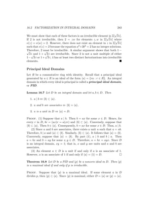 16.2 FACTORIZATION IN INTEGRAL DOMAINS 283
We must show that each of these factors is an irreducible element in Z[
√
3 i].
If 2 is not irreducible, then 2 = zw for elements z, w in Z[
√
3 i] where
ν(z) = ν(w) = 2. However, there does not exist an element in z in Z[
√
3 i]
such that ν(z) = 2 because the equation a2+3b2 = 2 has no integer solutions.
Therefore, 2 must be irreducible. A similar argument shows that both 1 −
√
3 i and 1 +
√
3 i are irreducible. Since 2 is not a unit multiple of either
1−
√
3 i or 1+
√
3 i, 4 has at least two distinct factorizations into irreducible
elements. 
Principal Ideal Domains
Let R be a commutative ring with identity. Recall that a principal ideal
generated by a ∈ R is an ideal of the form hai = {ra : r ∈ R}. An integral
domain in which every ideal is principal is called a principal ideal domain,
or PID.
Lemma 16.7 Let D be an integral domain and let a, b ∈ D. Then
1. a | b ⇔ hbi ⊂ hai.
2. a and b are associates ⇔ hbi = hai.
3. a is a unit in D ⇔ hai = D.
Proof. (1) Suppose that a | b. Then b = ax for some x ∈ D. Hence, for
every r in D, br = (ax)r = a(xr) and hbi ⊂ hai. Conversely, suppose that
hbi ⊂ hai. Then b ∈ hai. Consequently, b = ax for some x ∈ D. Thus, a | b.
(2) Since a and b are associates, there exists a unit u such that a = ub.
Therefore, b | a and hai ⊂ hbi. Similarly, hbi ⊂ hai. It follows that hai = hbi.
Conversely, suppose that hai = hbi. By part (1), a | b and b | a. Then
a = bx and b = ay for some x, y ∈ D. Therefore, a = bx = ayx. Since D
is an integral domain, xy = 1; that is, x and y are units and a and b are
associates.
(3) An element a ∈ D is a unit if and only if a is an associate of 1.
However, a is an associate of 1 if and only if hai = h1i = D. 
Theorem 16.8 Let D be a PID and hpi be a nonzero ideal in D. Then hpi
is a maximal ideal if and only if p is irreducible.
Proof. Suppose that hpi is a maximal ideal. If some element a in D
divides p, then hpi ⊂ hai. Since hpi is maximal, either D = hai or hpi = hai.
 