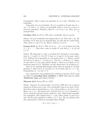 284 CHAPTER 16 INTEGRAL DOMAINS
Consequently, either a and p are associates or a is a unit. Therefore, p is
irreducible.
Conversely, let p be irreducible. If hai is an ideal in D such that hpi ⊂
hai ⊂ D, then a | p. Since p is irreducible, either a must be a unit or a
and p are associates. Therefore, either D = hai or hpi = hai. Thus, hpi is a
maximal ideal. 
Corollary 16.9 Let D be a PID. If p is irreducible, then p is prime.
Proof. Let p be irreducible and suppose that p | ab. Then habi ⊂ hpi. By
Corollary 14.17, since hpi is a maximal ideal, hpi must also be a prime ideal.
Thus, either a ∈ hpi or b ∈ hpi. Hence, either p | a or p | b. 
Lemma 16.10 Let D be a PID. Let I1, I2, . . . be a set of ideals such that
I1 ⊂ I2 ⊂ · · · . Then there exists an integer N such that In = IN for all
n ≥ N.
Proof. We claim that I =
S∞
i=1 is an ideal of D. Certainly I is not empty,
since I1 ⊂ I and 0 ∈ I. If a, b ∈ I, then a ∈ Ii and b ∈ Ij for some i and j
in N. Without loss of generality we can assume that i ≤ j. Hence, a and b
are both in Ij and so a − b is also in Ij. Now let r ∈ D and a ∈ I. Again,
we note that a ∈ Ii for some positive integer i. Since Ii is an ideal, ra ∈ Ii
and hence must be in I. Therefore, we have shown that I is an ideal in D.
Since D is a principal ideal domain, there exists an element a ∈ D that
generates I. Since a is in IN for some N ∈ N, we know that IN = I = hai.
Consequently, In = IN for n ≥ N. 
Any commutative ring satisfying the condition in Lemma 16.10 is said
to satisfy the ascending chain condition, or ACC. Such rings are called
Noetherian rings, after Emmy Noether.
Theorem 16.11 Every PID is a UFD.
Proof. Existence of a factorization. Let D be a PID and a be a nonzero
element in D that is not a unit. If a is irreducible, then we are done. If not,
then there exists a factorization a = a1b1, where neither a1 nor b1 is a unit.
Hence, hai ⊂ ha1i. By Lemma 16.7, we know that hai 6= ha1i; otherwise, a
and a1 would be associates and b1 would be a unit, which would contradict
our assumption. Now suppose that a1 = a2b2, where neither a2 nor b2 is a
unit. By the same argument as before, ha1i ⊂ ha2i. We can continue with
this construction to obtain an ascending chain of ideals
hai ⊂ ha1i ⊂ ha2i ⊂ · · · .
 