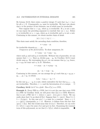 16.2 FACTORIZATION IN INTEGRAL DOMAINS 285
By Lemma 16.10, there exists a positive integer N such that hani = haN i
for all n ≥ N. Consequently, aN must be irreducible. We have now shown
that a is the product of two elements, one of which must be irreducible.
Now suppose that a = c1p1, where p1 is irreducible. If c1 is not a unit,
we can repeat the preceding argument to conclude that hai ⊂ hc1i. Either
c1 is irreducible or c1 = c2p2, where p2 is irreducible and c2 is not a unit.
Continuing in this manner, we obtain another chain of ideals
hai ⊂ hc1i ⊂ hc2i ⊂ · · · .
This chain must satisfy the ascending chain condition; therefore,
a = p1p2 · · · pr
for irreducible elements p1, . . . , pr.
Uniqueness of the factorization. To show uniqueness, let
a = p1p2 · · · pr = q1q2 · · · qs,
where each pi and each qi is irreducible. Without loss of generality, we can
assume that r  s. Since p1 divides q1q2 · · · qs, by Corollary 16.9 it must
divide some qi. By rearranging the qi’s, we can assume that p1 | q1; hence,
q1 = u1p1 for some unit u1 in D. Therefore,
a = p1p2 · · · pr = u1p1q2 · · · qs
or
p2 · · · pr = u1q2 · · · qs.
Continuing in this manner, we can arrange the qi’s such that p2 = q2, p3 =
q3, . . . , pr = qr, to obtain
u1u2 · · · urqr+1 · · · qs = 1.
In this case qr+1 · · · qs is a unit, which contradicts the fact that qr+1, . . . , qs
are irreducibles. Therefore, r = s and the factorization of a is unique. 
Corollary 16.12 Let F be a field. Then F[x] is a UFD.
Example 5. Every PID is a UFD, but it is not the case that every UFD
is a PID. In Corollary 16.22, we will prove that Z[x] is a UFD. However,
Z[x] is not a PID. Let I = {5f(x) + xg(x) : f(x), g(x) ∈ Z[x]}. We can
easily show that I is an ideal of Z[x]. Suppose that I = hp(x)i. Since 5 ∈ I,
5 = f(x)p(x). In this case p(x) = p must be a constant. Since x ∈ I,
x = pg(x); consequently, p = ±1. However, it follows from this fact that
hp(x)i = Z[x]. But this would mean that 3 is in I. Therefore, we can write
3 = 5f(x) + xg(x) for some f(x) and g(x) in Z[x]. Examining the constant
term of this polynomial, we see that 3 = 5f(x), which is impossible. 
 